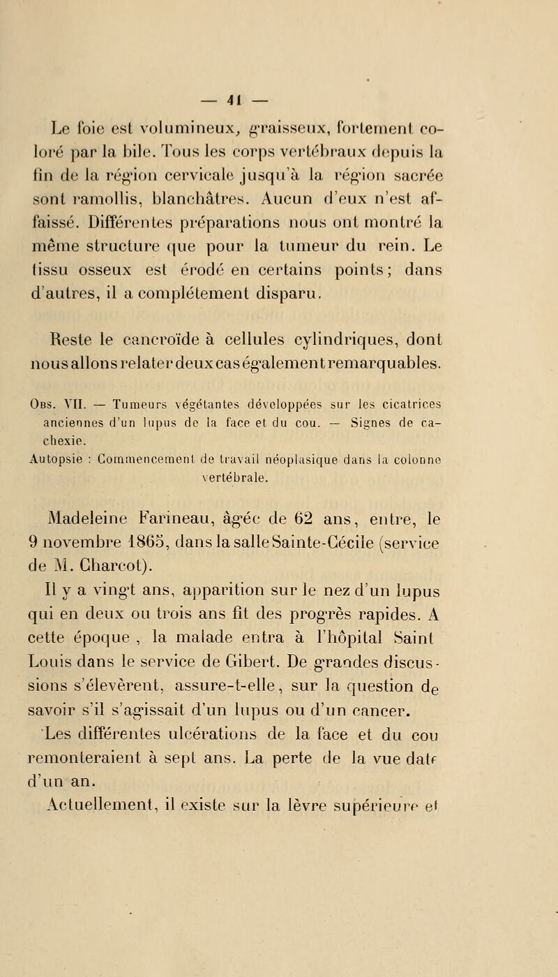 Le foie est volumineux,, graisseux, fortement co- loré par la bile. Tous les corps vertébraux depuis la fin de la rég'ion cervicale jusqu'à la rég'ion sacrée sont ramollis, blanchâtres. Aucun d'eux n'est af- faissé. Différentes préparations nous ont montré la même structure que pour la tumeur du rein. Le tissu osseux est érodé en certains points ; dans d'autres, il a complètement disparu. Reste le cancroïde à cellules cylindriques, dont nous allons relater deux cas ég^alement remarquables. Obs. VTI. — Tumeurs végétantes développées sur les cicatrices anciennes d'un lupus de la face et du cou. — Signes de ca- chexie. Autopsie : Commencement de travail néoplasique dans la colonne vertébrale. Madeleine Farineau, âg'éc de 62 ans, entre, le 9 novembre 1865, dans la salle Sainte-Cécile (service de M. Gharcot). Il y a ving^t ans, apparition sur le nez d'un lupus qui en deux ou trois ans fît des prog-rès rapides. A cette époque , la malade entra à l'hôpital Saint Louis dans le service de Gibert. De g'raodes discus- sions s'élevèrent, assure-t-elle, sur la question de savoir s'il s'ag*issait d'un lupus ou d'un cancer. Les différentes ulcérations de la face et du cou remonteraient à sept ans. La perte de la vue datf d'un an. Actuellement, il existe sur la lèvre supérieure et