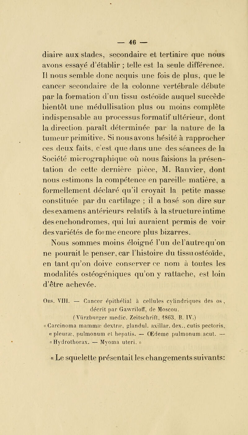 diaire aux stades, secondaire et tertiaire que nous avons essayé d'établir ; telle est la seule différence. Il nous semble donc acquis une fois de plus, que le cancer secondaire de la colonne vertébrale débute par la formation d'un tissu ostéoïde auquel succède bientôt une méduUisation plus ou moins complète indispensable au processus formatif ultérieur, dont la direction paraît déterminée par la nature de la tumeur primitive. Si nous avons hésité à rapprocher ces deux faits, c'est que dans une des séances de la Société microg-raphique où nous faisions la présen- tation de cette dernière pièce, M. Ranvier, dont nous estimons la compétence en pareille matière, a formellement déclaré qu'il croyait la petite masse constituée par du cartilag'e ; il a basé son dire sur des examens antérieurs relatifs à la structure intime desenchondromes, qui lui auraient permis de voir des variétés de forme encore plus bizarres. Nous sommes moins éloig*né l'un de l'autre qu'on ne pouraitle penser, car l'histoire du tissu ostéoïde, en tant qu'on doive conserver ce nom à toutes les modalités ostéog'éniques qu'on y rattache, est loin d'être achevée. Obs. VIII. — Cancer épithélial à cellules cylindriques des os , décrit par Gawriloff, de Moscou. ( Viirzbur2;er medic. Zeitschrift. 1863, B. IV.) «Carcinoma manimae dextrae, elandul. axillar. dex.. cutis pectoris, « pleurœ, pulmonum et hepatis. — Cffideme pulmonum acut. — «Hydrothorax. — Myoma uteri. n « Le squelette présentait les chang-ements suivants: