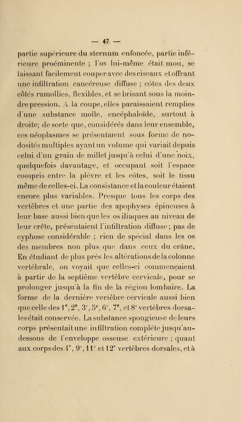 partie supérieure du sternum enfoncée, partie infé- rieure proéminente ; l'os lui-même était mon, se laissant facilement couper avec des ciseaux et offrant une infiltration cancéreuse diffuse ; côtes des doux côtés ramollies, flexibles, et se brisant sous la moin- dre pression. A la coupe, elles paraissaient remplies d'une substance molle, encéphaloïde, surtout à droite; de sorte que, considérés dans leur ensemble, ces néoplasmes se présentaient sous forme de no- dosités multiples ayant un volume qui variait depuis celui d'un gTain de millet jusqu'à celui d'une noix, quelquefois davantag^e, et occupant soit l'espace compris entre la plèvre et les côtes, soit le tissu même de celles-ci. La consistance et la cou leur étaient encore plus variables. Presque tous les corps des vertèbres et une partie des apophyses épineuses à leur base aussi bien que les os iliaques au niveau de leur crête, présentaient l'intiltration diffuse; pas de cyphose considérable ; rien de spécial dans les os des membres non plus que dans ceux du crâne. En étudiant déplus près les altérations de la colonne vertébrale, on voyait que celles-ci commençaient à partir de la septième vertèbre cervicale, pour se prolong-er jusqu'à la fin de la rég'ion lombaire. La forme de la dernière vertèbre cervicale aussi bien que celle des T, 2^ 3% 5% Q% 7^ et 8' vertèbres dorsa- les était conservée. La substance spongieuse de leurs corps présentaitune infiltration complète jusqu'au- dessous de l'enveloppe osseuse extérieure ; quant aux corps clés 4, 9% 11° et 12^ vertèbres dorsales, et à