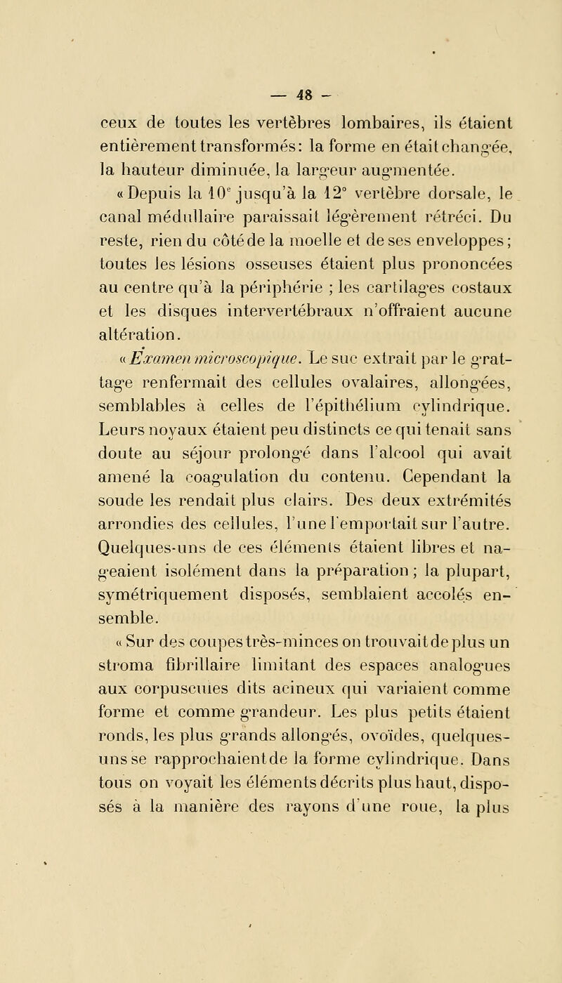 ceux de toutes les vertèbres lombaires, ils étaient entièrement transformés: la forme en était chang-ée, la hauteur diminuée, la larg-eur aug^iientée. «Depuis la 10'jusqu'à la 12° vertèbre dorsale, le canal médullaire paraissait lég-èrement rétréci. Du reste, rien du côté de la moelle et de ses enveloppes ; toutes les lésions osseuses étaient plus prononcées au centre qu'à la périphérie ; les cartilag^es costaux et les disques intervertébraux n'offraient aucune altération. i^ Examen microscopique. Le suc extrait par le gTat- tag-e renfermait des cellules ovalaires, allong^ées, semblables à celles de l'épithélium cylindrique. Leurs noyaux étaient peu distincts ce qui tenait sans doute au séjour prolongée dans l'alcool qui avait amené la coag'ulation du contenu. Cependant la soude les rendait plus clairs. Des deux extrémités arrondies des cellules, l'une l'emportait sur l'autre. Quelques-uns de ces éléments étaient libres et na- g-eaient isolément dans la préparation ; la plupart, symétriquement disposés, semblaient accolés en- semble. « Sur des coupes très-minces on trouvait de plus un stroma fîbrillaire limitant des espaces analog*ues aux corpuscules dits acineux qui variaient comme forme et comme g-randeur. Les plus petits étaient ronds, les plus gTands allongées, ovoïdes, quelques- uns se rapprochaient de la forme cylindrique. Dans tous on voyait les éléments décrits plus haut, dispo- sés à la manière des rayons dune roue, la plus