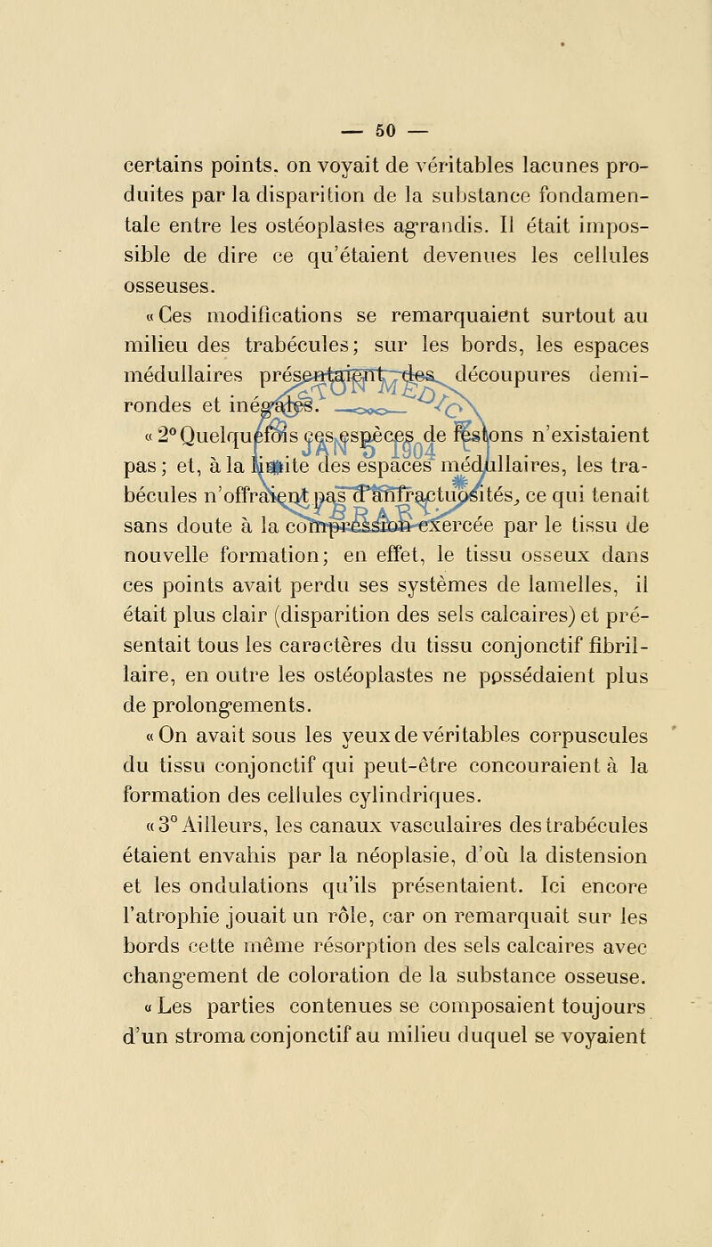 certains points, on voyait de véritables lacunes pro- duites par la disparition de la substance fondamen- tale entre les ostéoplastes ag^randis. Il était impos- sible de dire ce qu'étaient devenues les cellules osseuses. « Ces modifications se remarquaient surtout au milieu des trabécules; sur les bords, les espaces médullaires prés^ftteîSntTTd©^ découpures demi- rondes et me^'^i^. —o,>c>— X^X « 2*^Quelque^s ceSjsesgèces de Ms\ons n'existaient pas; et, à la limite des espaces médjdllaires, les tra- bécules n'offraS^qjM|^^'tfMr^tupsités^ ce qui tenait sans doute à la coïïTp«ei^b»-€:^rcée par le tissu de nouvelle formation; en effet, le tissu osseux dans ces points avait perdu ses systèmes de lamelles, il était plus clair (disparition des sels calcaires) et pré- sentait tous les caractères du tissu conjonctif fibril- laire, en outre les ostéoplastes ne possédaient plus de prolongements. «On avalisons les yeux de véritables corpuscules du tissu conjonctif qui peut-être concouraient à la formation des cellules cylindriques. ((3° Ailleurs, les canaux vasculaires des trabécules étaient envahis par la néoplasie, d'où la distension et les ondulations qu'ils présentaient. Ici encore l'atrophie jouait un rôle, car on remarquait sur les bords cette même résorption des sels calcaires avec chang'ement de coloration de la substance osseuse. «Les parties contenues se composaient toujours d'un stroma conjonctif au milieu duquel se voyaient