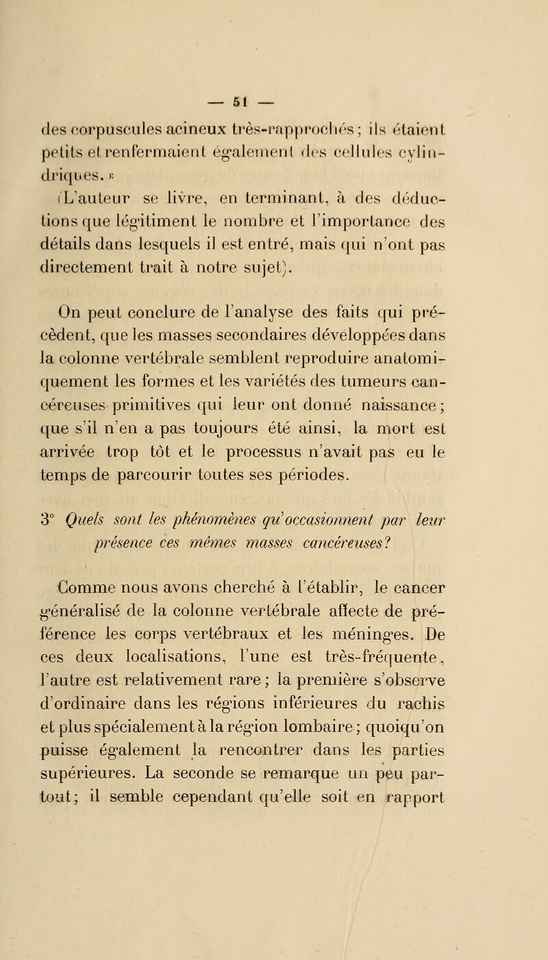 des corpuscules acineux très-rapprocliés ; ils étaient petits et renfermaient ég-alement des cellules cylin- driques. )■• iL'auLeur se livre, en terminant, à des déduc- tions que légitiment le nombre et l'importance des détails dans lesquels il est entré, mais qui n'ont pas directement trait à notre sujet). On peut conclure de l'analyse des faits qui pré- cèdent, que les masses secondaires développées dans la colonne vertébrale semblent reproduire anatomi- quement les formes et les variétés des tumeurs can- céreuses primitives qui leur ont donné naissance ; que s'il n'en a pas toujours été ainsi, la mort est arrivée trop tôt et le processus n'avait pas eu le temps de parcourir toutes ses périodes. 3° Quels sont les phénomènes qu occasionnent par leur présence ces mêmes masses cancéreuses! Gomme nous avons cherché à l'établir, le cancer ^'énéralisé de la colonne vertébrale affecte de pré- férence les corps vertébraux et les méning-es. De ces deux localisations, l'une est très-fréquente, l'autre est relativement rare ; la première s'observe d'ordinaire dans les régnons inférieures du rachis et plus spécialement à la rég'ion lombaire ; quoiqu'on puisse ég'alement la rencontrer dans les parties supérieures. La seconde se remarque un peu par- tout; il semble cependant qu'elle soit en rapport