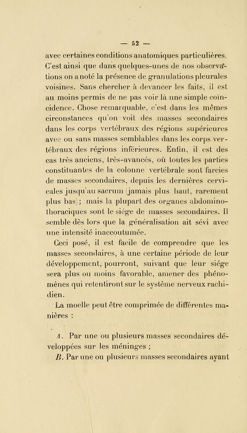 avec certaines conditions auatomiques particulières. C'est ainsi que dans quelques-unes de nos observa- tions on a noté la présence de g-ranulations pleurales voisines. Sans chercher à devancer les faits, il est au moins permis de ne pas voir là une simple coïn- cidence. Chose remarquable, c'est dans les mêmes circonstances qu'on voit des masses secondaires dans les corps vertébraux des réglions supérieures avec ou sans masses semblables dans les corps ver- tébraux des réglions inférieures. Enfin, il est des cas très anciens, très-avancés, où toutes les parties constituantes de la colonne vertébrale sont farcies de masses secondaires, depuis les dernières cervi- cales jusqu'au sacrum (jamais plus haut, rarement plus bas); mais la plupart des organes abdomino- thoraciques sont le siég'e de masses secondaires. Il semble dès lors que la g-énéralisation ait sévi avec une intensité inaccoutumée. Ceci posé, il est facile de comprendre que les masses secondaires, à une certaine période de leur développement, pourront, suivant que leur siég'e sera plus ou moins favorable, amener des phéno- mènes qui retentiront sur le système nerveux rachi- dien. La moelle peut être comprimée de différentes ma- nières : A. Par une ou plusieurs masses secondaires dé- veloppées sur les méning'es ; B. Par une ou plusieurs masses secondaires ayant