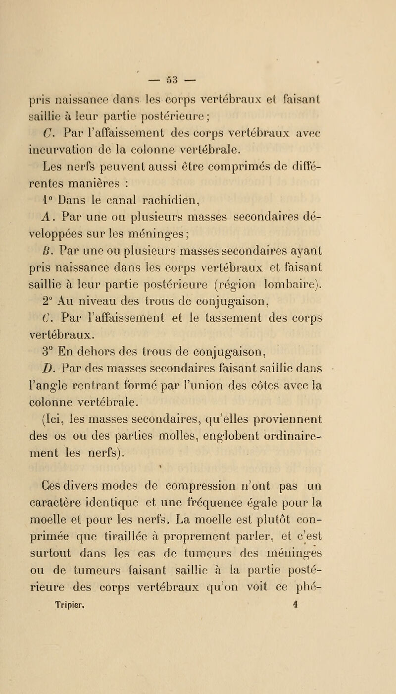 pris naissance dans les corps vertébraux et faisant saillie à leur partie postérieure ; C. Par l'affaissement des corps vertébraux avec incurvation de la colonne vertébrale. Les nerfs peuvent aussi être comprimés de diffé- rentes manières : 1° Dans le canal rachidien, A. Par une ou plusieurs masses secondaires dé- veloppées sur les méningées ; a. Par une ou plusieurs masses secondaires ayant pris naissance dans les corps vertébraux et faisant saillie à leur partie postérieure (rég'ion lombaire). 2° Au niveau des trous de conjug*aison, C. Par l'affaissement et le tassement des corps vertébraux. 3 En dehors des trous de conjug-aison, D. Par des masses secondaires faisant saillie dans l'ang'le rentrant formé par l'union des côtes avec la colonne vertébrale. (Ici, les masses secondaires, qu'elles proviennent des os ou des parties molles, eng-lobent ordinaire- ment les nerfs). Ces divers modes de compression n'ont pas un caractère identique et une fréquence ég^ale pour la moelle et pour les nerfs» La moelle est plutôt con- primée que tiraillée à proprement parler, et c'est surtout dans les cas de tumeurs des méningées ou de tumeurs faisant saillie à la partie posté- rieure des corps vertébraux qu'on voit ce phé- Tripier. 4