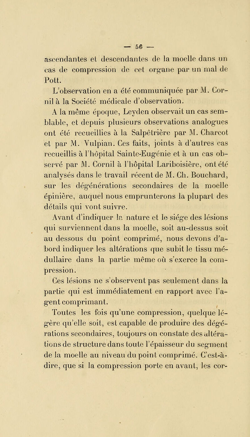 ascendantes et descendantes de la moelle dans un cas de compression de cet org^ane par un mal de Pott. L'observation en a été communiquée par M. Cor- nil à la Société médicale d'observation. A la même époque, Leyden observait un cas sem- blable, et depuis plusieurs observations analog-ues ont été recueillies à la Salpêtrière par M. Charcot et par M. Vulpian. Ces faits, joints à d'autres cas recueillis à l'hôpital Sainte-Eug'énie et à un cas ob- servé par M. Gornil à l'hôpital Lariboisière, ont été analysés dans le travail récent de M. Gh. Bouchard, sur les dég'énérations secondaires de la moelle épinière, auquel nous emprunterons la plupart des détails qui vont suivre. Avant d'indiquer la nature et la siég^e des lésions qui surviennent dans la moelle, soit au-dessus soit au dessous du point comprimé, nous devons d'a- bord indiquer les altérations que subit le tissu mé- dullaire dans la partie même où s'exerce la com- pression. Ces lésions ne s'observent pas seulement dans la partie qui est immédiatement en rapport avec l'a- g*ent comprimant. Toutes les fois qu'une compression, quelque lé- gère qu'elle soit, est capable de produire des dég-é- rations secondaires, toujours on constate des altéra- tions de structure dans toute l'épaisseur du seg-ment de la moelle au niveau du point comprimé. C'est-à- dire, que si la compression porte en avant, les cor-