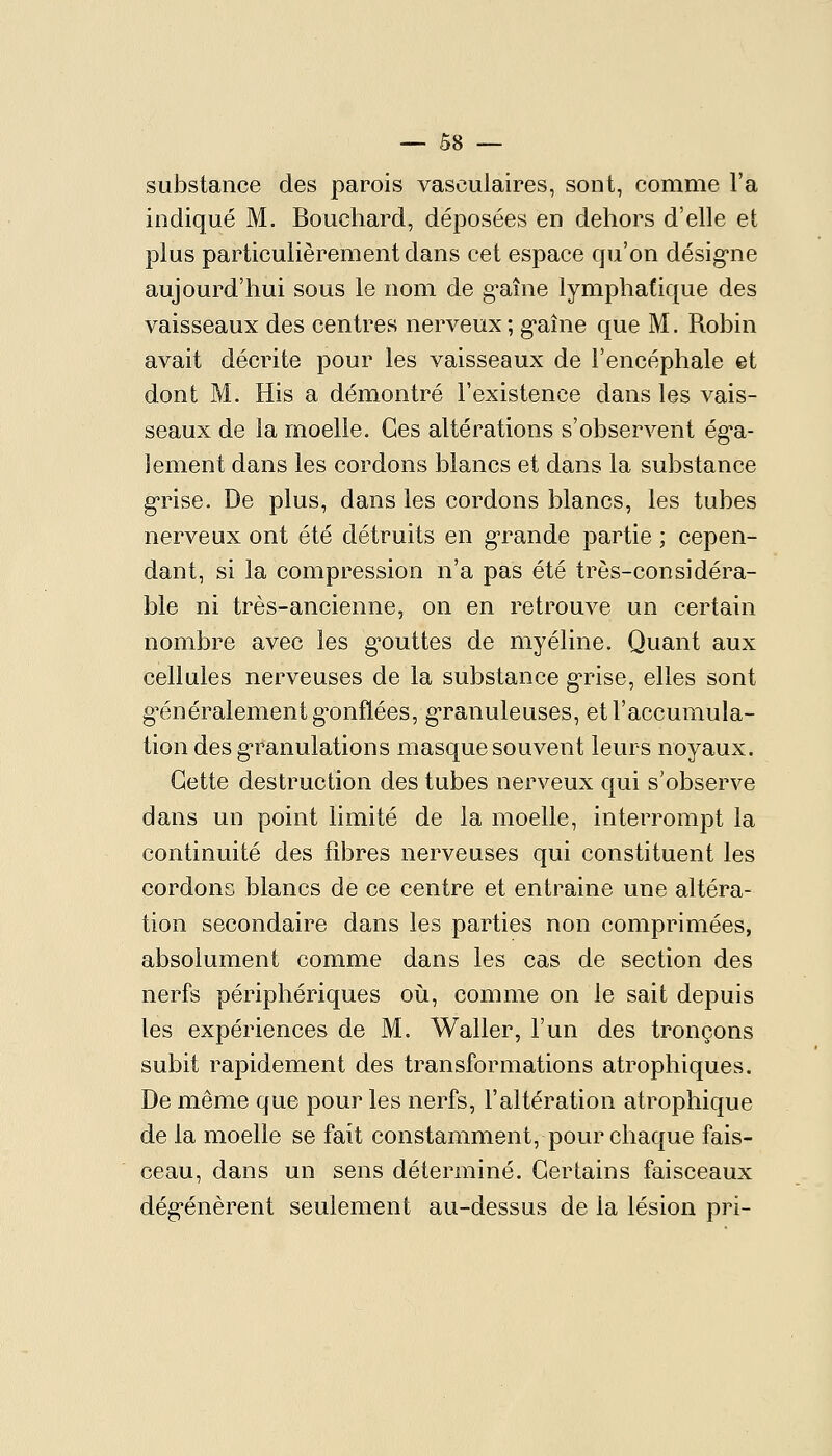 suJDstance des parois vasculaires, sont, comme l'a indiqué M. Bouchard, déposées en dehors d'elle et plus particulièrement dans cet espace qu'on désig-ne aujourd'hui sous le nom de graine lymphatique des vaisseaux des centres nerveux; g*aîne que M. Robin avait décrite pour les vaisseaux de l'encéphale et dont M. His a démontré l'existence dans les vais- seaux de la moelle. Ces altérations s'observent ég-a- lement dans les cordons blancs et dans la substance g'rise. De plus, dans les cordons blancs, les tubes nerveux ont été détruits en g-rande partie ; cepen- dant, si la compression n'a pas été très-considéra- ble ni très-ancienne, on en retrouve un certain nombre avec les g'outtes de myéline. Quant aux cellules nerveuses de la substance g'rise, elles sont gT^néralementg^onflées, granuleuses, et l'accumula- tion des g'ranulations masque souvent leurs noyaux. Cette destruction des tubes nerveux qui s'observe dans un point limité de la moelle, interrompt la continuité des fibres nerveuses qui constituent les cordons blancs de ce centre et entraine une altéra- tion secondaire dans les parties non comprimées, absolument comme dans les cas de section des nerfs périphériques où, comme on le sait depuis les expériences de M. Waller, l'un des tronçons subit rapidement des transformations atrophiques. De même que pour les nerfs, l'altération atrophique de la moelle se fait constamment, pour chaque fais- ceau, dans un sens déterminé. Certains faisceaux dég'énèrent seulement au-dessus de la lésion pri-