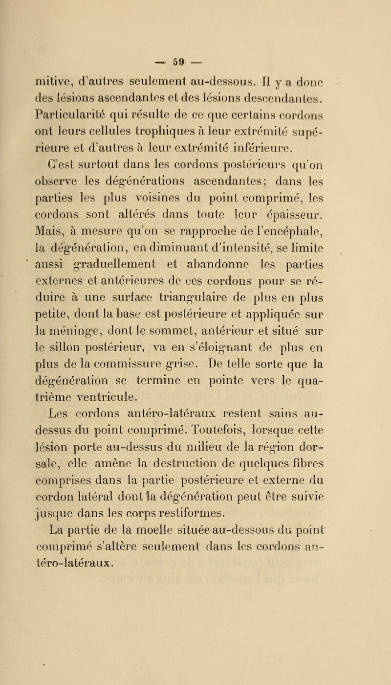 mitivc, d'autres seulement au-dessous. Il y a donc des lésions ascendantes et des lésions descendantes. Particularité qui résulte de ce que certains cordons ont leurs cellules tropbiques à leur extrémité supé- rieure et d'autres à leur extrémité inférieure. C'est surtout dans les cordons postérieurs qu'on observe les dég'énérations ascendantes; dans les parties les plus voisines du point comprimé, les cordons sont altérés dans toute leur épaisseur. Mais, à mesure qu'on se rapproche de l'encéphale, la dég'énération, en diminuant d'intensité, se limite aussi gTaduellement et abandonne les parties externes et antérieures de ces cordons pour se ré- duire à une surlace triang-ulaire de plus en plus petite, dont la base est postérieure et appliquée sur la méningée, dont le sommet, antérieur et situé sur le sillon postérieur, va en s'éloig-nant de plus en plus de la commissure gTise. De telle sorte que la dég^énération se termine en pointe vers le qua- trième ventricule. Les cordons antéro-latéraux restent sains au- dessus du point comprimé. Toutefois, lorsque cette lésion porte au-dessus du milieu de la rég*ion dor- sale, elle amène la destruction de quelques fibres comprises dans la partie postérieure et externe du cordon latéral dont la dég^énération peut être suivie jusque dans les corps restiformes, La partie de la moelle située au-dessous du point comprimé s'altère seulement dans les cordons an- téro-latéraux.