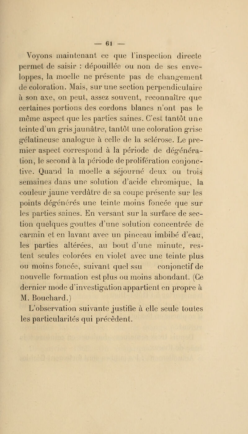 — 01 — Voyons [iiaintenant ce ([ue l'inspection directe permet de saisir : dépouillée ou non de ses enve- loppes, la moelle ne présente pas de chang-ement de coloration. Mais, sur une section perpendiculaire à son axe, on peut, assez souvent, reconnaître que certaines portions des cordons blancs n'ont pas le même aspect que les parties saines. C'est tantôt une teinte d'un gTis jaunâtre, tantôt une coloration gTise g^élatineuse analog^ue à celle de la sclérose. Le pre- mier aspect correspond à la période de dég^énéra- tion, le second à la période de prolifération conjonc- tive. Quand la moelle a séjourné deux ou trois semaines dans une solution d'acide chromique, la couleur jaune verdàtre de sa coupe présente sur les points dég^énérés une teinte moins foncée que sur les parties saines. En versant sur la surface de sec- tion quelques g'outtes d'une solution concentrée de carmin et en lavant avec un pinceau imbibé d'eau, les parties altérées, au bout d'une minute^ res- tent seules colorées en violet avec une teinte plus ou moins foncée, suivant quel ssu conjonctifde nouvelle formation est plus ou moins abondant. (Ce dernier mode d'investig'ation appartient en propre à M. Bouchard.) L'observation suivante justifie à elle seule toutes les particularités qui précèdent.