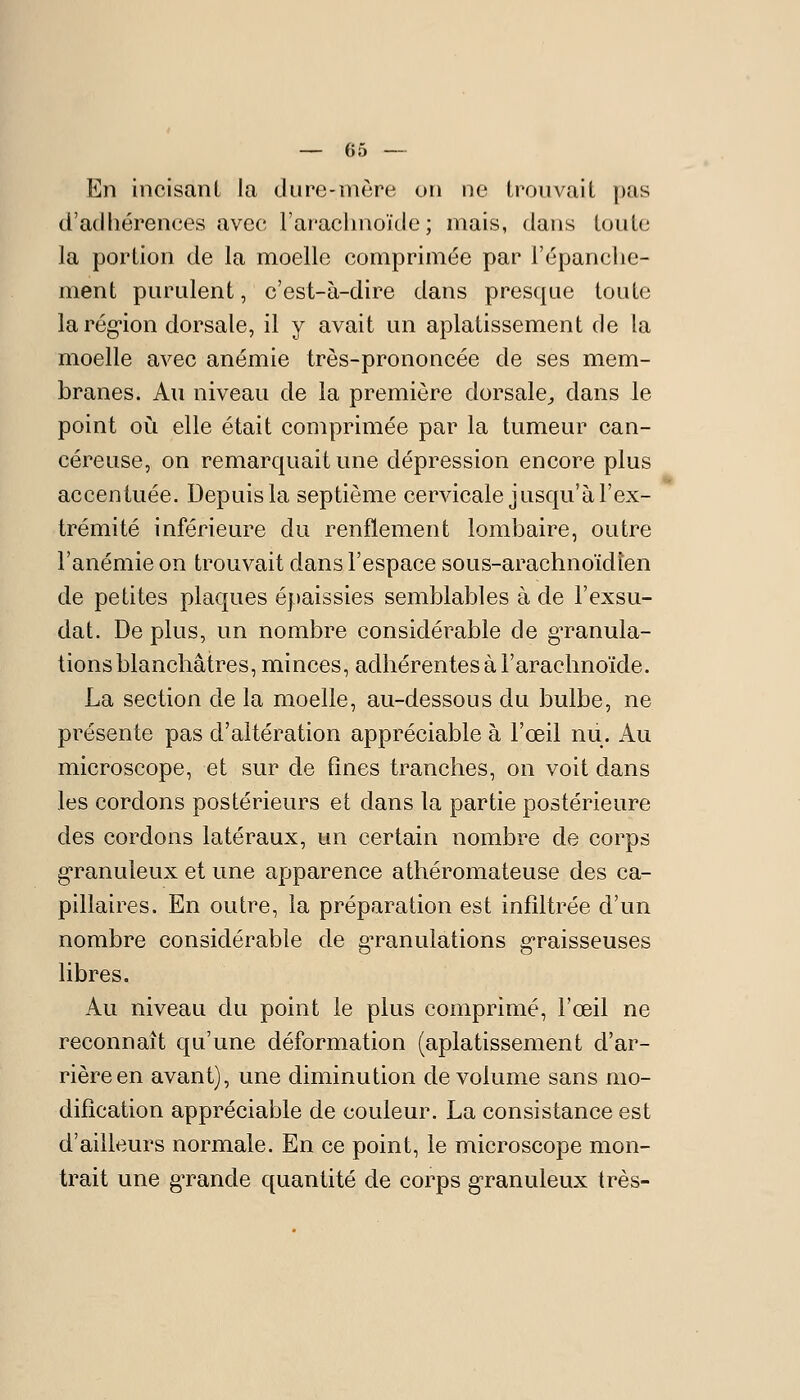 En incisanl la dure-mère on no trouvait pas d'adhérences avec- l'araclmoïde ; mais, dans toute la portion de la moelle comprimée par l'épanche- ment purulent, c'est-à-dire dans presque toute la rég-ion dorsale, il y avait un aplatissement de la moelle avec anémie très-prononcée de ses mem- branes. Au niveau de la première dorsale^ dans le point où elle était comprimée par la tumeur can- céreuse, on remarcjuait une dépression encore plus accentuée. Depuis la septième cervicale jusqu'à l'ex- trémité inférieure du renflement lombaire, outre l'anémie on trouvait dans l'espace sous-arachnoïdien de petites plaques épaissies semblables à de l'exsu- dat. De plus, un nombre considérable de granula- tions blanchâtres, minces, adhérentes à l'arachnoïde. La section de la moelle, au-dessous du bulbe, ne présente pas d'altération appréciable à l'œil nu. Au microscope, et sur de fines tranches, on voit dans les cordons postérieurs et dans la partie postérieure des cordons latéraux, un certain nombre de corps granuleux et une apparence athéromateuse des ca- pillaires. En outre, la préparation est infiltrée d'un nombre considérable de g'ranulations g'raisseuses libres. Au niveau du point le plus comprimé, l'œil ne reconnaît qu'une déformation (aplatissement d'ar- rière en avant), une diminution de volume sans mo- dification appréciable de couleur. La consistance est d'ailleurs normale. En ce point, le microscope mon- trait une grande quantité de corps granuleux très-