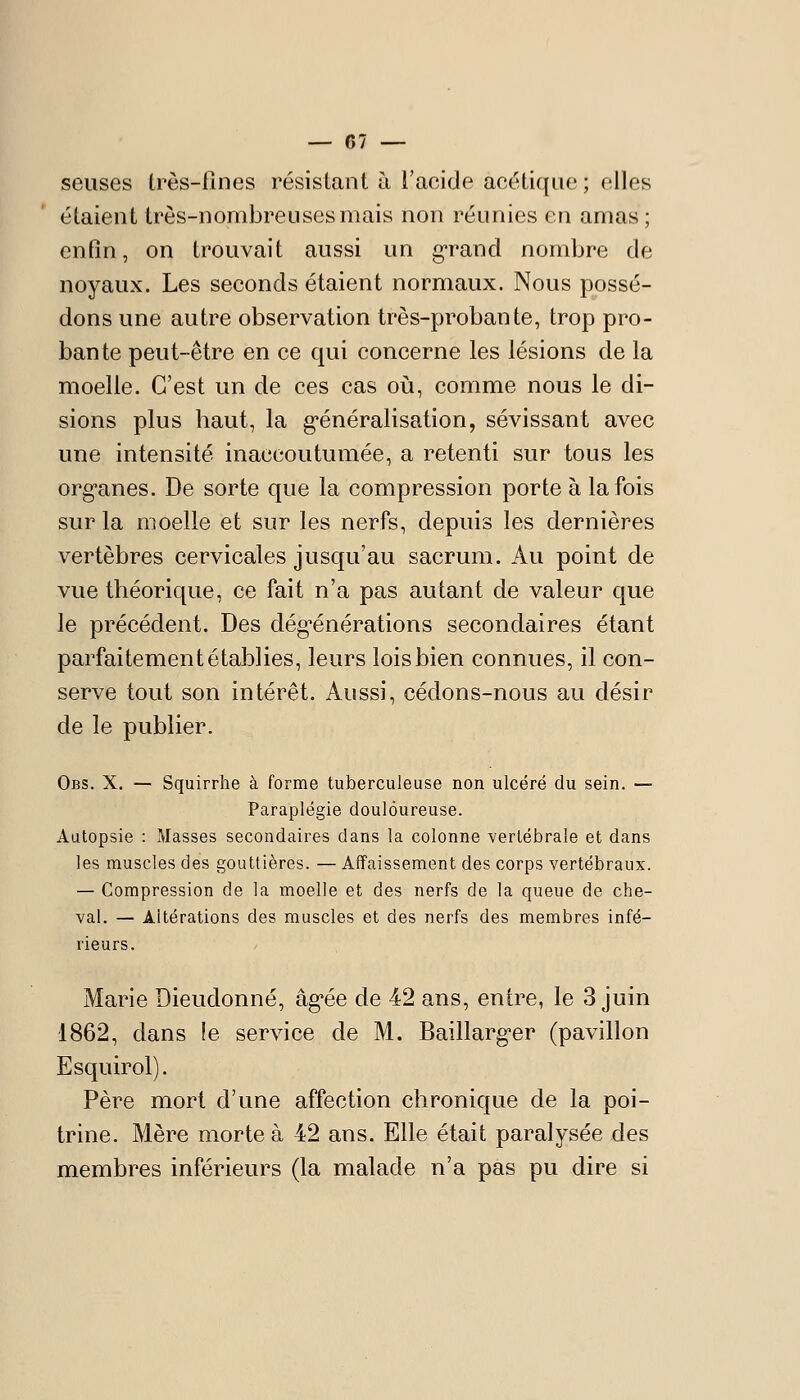 seiises Irès-fînes résistant à l'acide acétique ; elles étaient très-nombreuses mais non réunies en amas; enQn, on trouvait aussi un g'rand nombre de noyaux. Les seconds étaient normaux. Nous possé- dons une autre observation très-probante, trop pro- bante peut-être en ce qui concerne les lésions de la moelle. C'est un de ces cas oii, comme nous le di- sions plus haut, la g-énéralisation, sévissant avec une intensité inaccoutumée, a retenti sur tous les organes. De sorte que la compression porte à la fois sur la moelle et sur les nerfs, depuis les dernières vertèbres cervicales jusqu'au sacrum. Au point de vue théorique, ce fait n'a pas autant de valeur que le précédent. Des dég*énérations secondaires étant parfaitement établies, leurs lois bien connues, il con- serve tout son intérêt. Aussi, cédons-nous au désir de le publier. Obs. X. — Squirrhe à forme tuberculeuse non ulcéré du sein. — Paraplégie douloureuse. Autopsie : Masses secondaires dans la colonne vertébrale et dans les muscles des gouttières. — Affaissement des corps vertébraux. — Compression de la moelle et des nerfs de la queue de che- val. — Altérations des muscles et des nerfs des membres infé- rieurs. Marie Dieudonné, âg'ée de 42 ans, entre, le 3 juin 1862, dans le service de M. Baillarg-er (pavillon Esquirol). Père mort d'une affection chronique de la poi- trine. Mère morte à 42 ans. Elle était paralysée des membres inférieurs (la malade n'a pas pu dire si