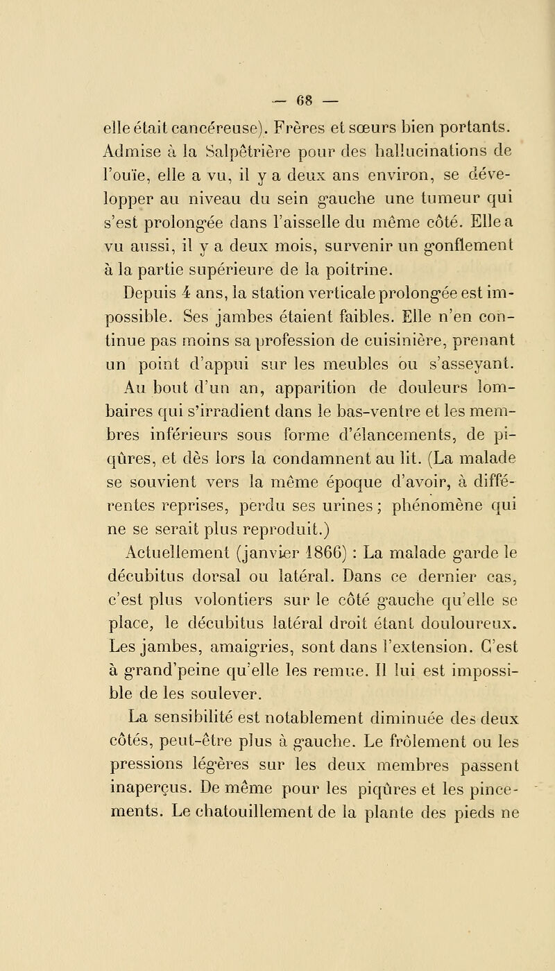 I — 68 — elle était cancéreuse). Frères et sœurs bien portants. Admise à la Salpêtrière pour des hallucinations de l'ouïe, elle a vu, il y a deux ans environ, se déve- lopper au niveau du sein g-auche une tumeur qui s'est prolong'ée dans l'aisselle du même côté. Elle a vu anssi, il y a deux mois, survenir un g-onflement à la partie supérieure de la poitrine. Depuis 4 ans, la station verticale prolong'ée est im- possible. Ses jambes étaient faibles. Elle n'en con- tinue pas moins sa profession de cuisinière, prenant un point d'appui sur les meubles ou s'asseyant. Au bout d'un an, apparition de douleurs lom- baires qui s'irradient dans le bas-ventre et les mem- bres inférieurs sons forme d'élancements, de pi- qûres, et dès lors la condamnent au lit. (La malade se souvient vers la même époque d'avoir, à diffé- rentes reprises, perdu ses urines ; phénomène qui ne se serait plus reproduit.) Actuellement (janvier 1866) : La malade g*arde le décubitus dorsal ou latéral. Dans ce dernier cas, c'est plus volontiers sur le côté g'aucîie qu'elle se place, le décubitus latéral droit étant douloureux. Les jambes, amaigTies, sont dans l'extension. C'est à g'rand'peine qu'elle les remue. Il lui est impossi- ble de les soulever. La sensibilité est notablement diminuée des deux côtés, peut-être plus à g'auche. Le frôlement ou les pressions lég-ères sur les deux membres passent inaperçus. De même pour les piqûres et les pince- ments. Le chatouillement de la plante des pieds ne