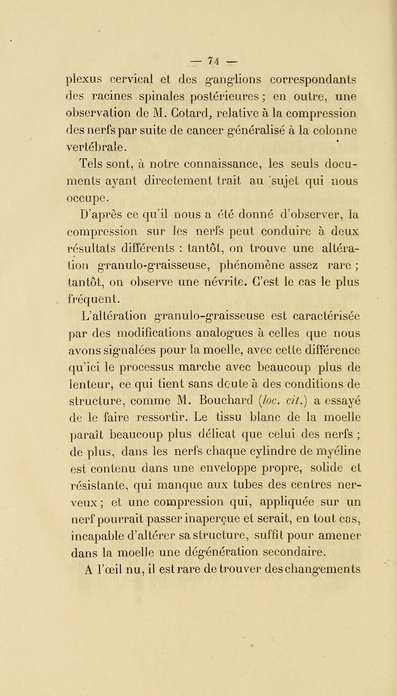 plexus cervical et des g'ang'lions correspondants des racines spinales postérieures ; en outre, une observation de M. Gotard^ relative à la compression des nerfs par suite de cancer g^énéralisé à la colonne vertébrale. Tels sont, à notre connaissance, les seuls docu- ments ayant directement trait au sujet qui nous occupe. D'après ce qu'il nous a été donné d'observer, la compression sur les nerfs peut conduire à deux résultats différents : tantôt, on trouve une altéra- tion g'ranulo-g'raisseuse, phénomène assez rare ; tantôt, on observe une névrite. C'est le cas le plus fréquent. L'altération g'ranulo-g'raisseuse est caractérisée par des modifications analog*ues à celles que nous avons sig*nalées pour la moelle, avec cette différence qu'ici le processus marche avec beaucoup plus de lenteur, ce qui tient sans doute à des conditions de structure, comme M. Bouchard [loc. cit..) a essayé de le faire ressortir. Le tissu blanc de la moelle paraît beaucoup plus délicat que celui des nerfs ; de plus, dans les nerfs chaque cylindre de myéline est contenu dans une enveloppe propre, solide et résistante, qui manque aux tubes des centres ner- veux ; et une compression qui, appliquée sur un nerf pourrait passer inaperçue et serait, en tout cas, incapable d'altérer sa structure, suffit pour amener dans la moelle une dég-énération secondaire. A l'œil nu, il est rare de trouver deschang-ements