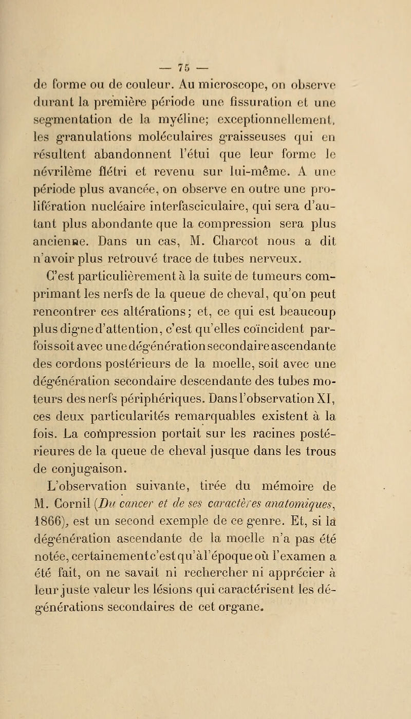 de forme ou de couleur. Au microscope, on observe durant la première période une fissuration et une seg^mentation de la myéline; exceptionnellement, les g-ranulations moléculaires g-raisseuses qui en résultent abandonnent l'étui que leur forme le névrilème flétri et revenu sur lui-même. A une période plus avancée, on observe en outre une pro- lifération nucléaire interfasciculaire, qui sera d'au- tant plus abondante que la compression sera plus ancienne. Dans un cas, M. Gharcot nous a dit n'avoir plus retrouvé trace de tubes nerveux. C'est particulièrement à la suite de tumeurs com- primant les nerfs de la queue de cheval, qu'on peut rencontrer ces altérations ; et, ce qui est beaucoup plus dig-ned'attention, c'est qu'elles coïncident par- fois soit avec une dég'énération secondaire ascendante des cordons postérieurs de la moelle, soit avec une dég'énération secondaire descendante des tubes mo- teurs des nerfs périphériques. Dans l'observation XI, ces deux particularités remarquables existent à la fois. La coùipression portait sur les racines posté- rieures de la queue de cheval jusque dans les trous de conjug^aison. L'observation suivante, tirée du mémoire de M. Cornil [Du cancer et de ses caractères anatomiques^ 1866);, est un second exemple de ce g-enre. Et, si la dég'énération ascendante de la moelle n'a pas été notée, certainement c'est qu'àl'époqueoii l'examen a été fait, on ne savait ni rechercher ni apprécier à leur juste valeur les lésions qui caractérisent les dé- g-énérations secondaires de cet org^ane.