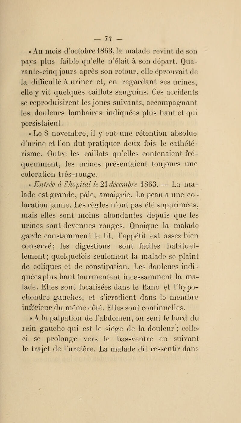 — 7T - «Au mois d'oclobrel8C)3,lci makidc revint de son pays plus faible qu'elle n'était à son départ. Qua- rante-cinq jours après son retour, elle éprouvait de la difficulté à uriner et^ en reg*ardant ses urines, elle y vit quelques caillots sang'uins. Ces accidents se reproduisirent les jours suivants, accompagMiant les douleurs lombaires indiquées plus haut et qui persistaient. «Le 8 novembre, il y eut une rétention absolue d'urine et l'on dut pratiquer deux fois le cathété- risme. Outre les caillots qu'elles contenaient fré- quemment, les urines présentaient toujours une coloration très-roug-e. i^^ Entrée à rhôpital le 2i décembre 1863. — La ma- lade est gTande, pâle, amaign^ie. La peau a une co- loration jaune. Les règ-les n'ont pas été supprimées, mais elles sont moins abondantes depuis que les urines sont devenues rouges. Quoique la malade g^arde constamment le lit, l'appétit est assez bien conservé; les dig-estions sont faciles habituel- lement; quelquefois seulement la malade se plaint de coliques et de constipation. Les douleurs indi- quées plus haut tourmentent incessamment la ma- lade. Elles sont localisées dans le flanc et l'hypo- chondre g-auches, et s'irradient dans le membre inférieur du même côté. Elles sont continuelles. «A la palpation de l'abdomen, on sent le bord du rein g^auche qui est le siég'e de la douleur ; celle- ci se prolong-e vers le bas-ventre en suivant le trajet de l'uretère. La malade dit ressentir dans