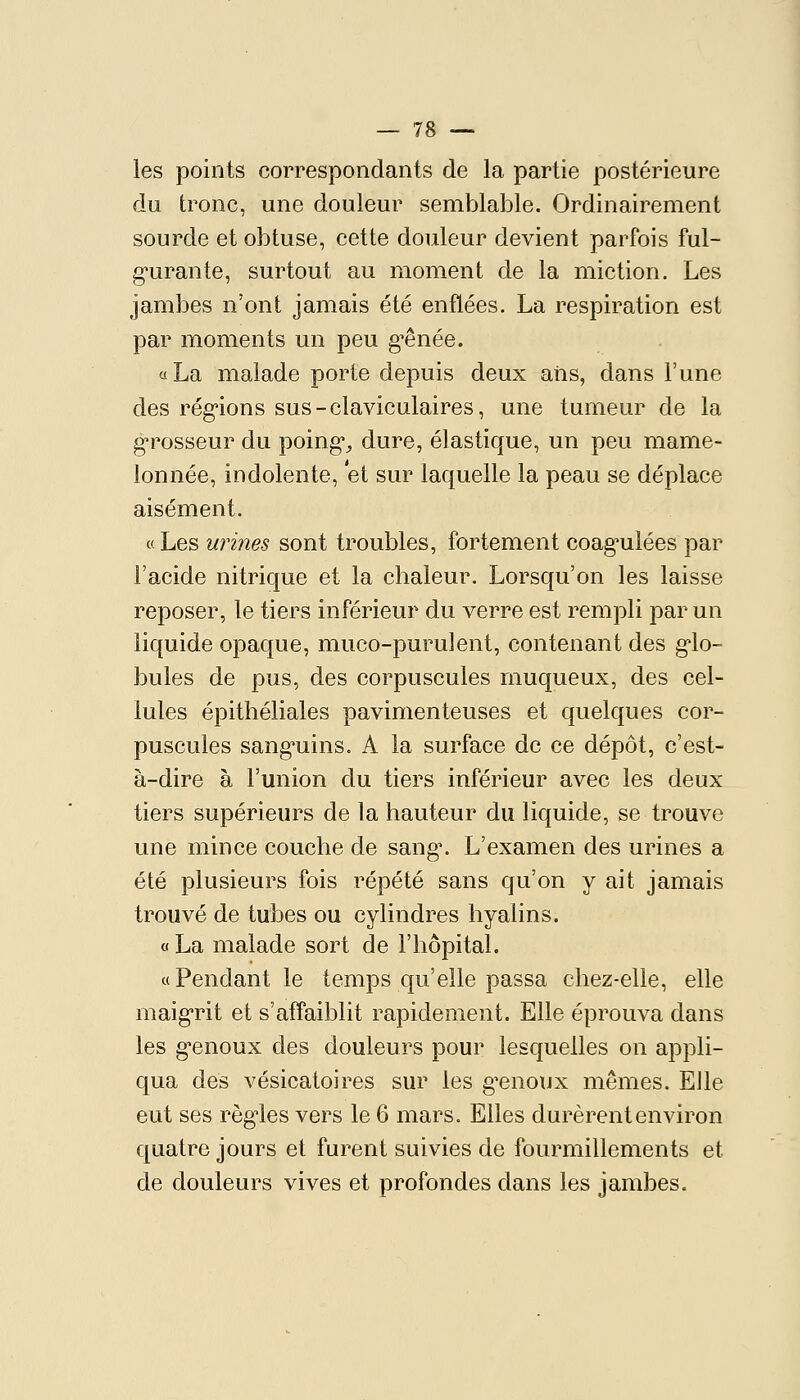 les points correspondants de la partie postérieure du tronc, une douleur semblable. Ordinairement sourde et obtuse, cette douleur devient parfois ful- g*urante, surtout au moment de la miction. Les jambes n'ont jamais été enflées. La respiration est par moments un peu g-ênée. « La malade porte depuis deux ans, dans l'une des rég'ions sus-claviculaires, une tumeur de la grosseur du poings dure, élastique, un peu mame- lonnée, indolente, et sur laquelle la peau se déplace aisément. « Les wines sont troubles, fortement coag^uîées par l'acide nitrique et la chaleur. Lorsqu'on les laisse reposer, le tiers inférieur du verre est rempli par un liquide opaque, muco-purulent, contenant des g'io- bules de pus, des corpuscules muqueux, des cel- lules épithéliales pavimenteuses et quelques cor- puscules sanguins. A la surface de ce dépôt, c'est- à-dire à l'union du tiers inférieur avec les deux tiers supérieurs de la hauteur du liquide, se trouve une mince couche de sang\ L'examen des urines a été plusieurs fois répété sans qu'on y ait jamais trouvé de tubes ou cylindres hyalins. « La malade sort de l'hôpital. «Pendant le temps qu'elle passa chez-elle, elle maigrit et s'affaiblit rapidement. Elle éprouva dans les genoux des douleurs pour lesquelles on appli- qua des vésicatoires sur les g^enoux mêmes. Elle eut ses règles vers le 6 mars. Elles durèrent environ quatre jours et furent suivies de fourmillements et de douleurs vives et profondes dans les jambes.