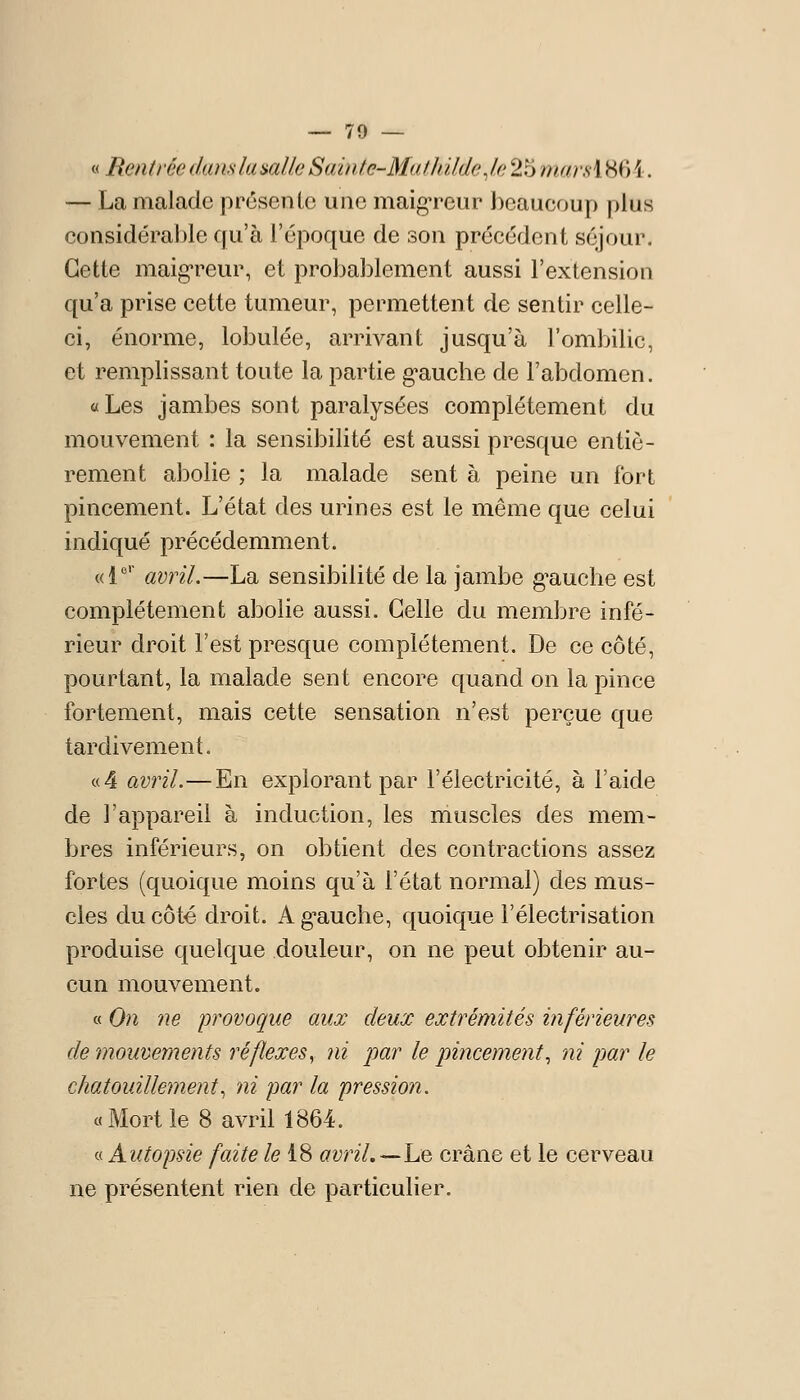 « RentréedamlamUeSainte-M(il1dldeJ.e257iiarH\86i. — La malade prcsenlc une maigreur I^caucoup plus considérable qu'à l'époque de son précédent séjour. Cette maigreur, et probablement aussi l'extension qu'a prise cette tumeur, permettent de sentir celle- ci, énorme, lobulée, arrivant jusqu'à l'ombilic, et remplissant toute la partie g^auche de l'abdomen. «Les jambes sont paralysées complètement du mouvement : la sensibilité est aussi presque entiè- rement abolie ; la malade sent à peine un fort pincement. L'état des urines est le même que celui indiqué précédemment. «1 avril.—La sensibilité de la jambe g^auche est complètement abolie aussi. Celle du membre infé- rieur droit l'est presque complètement. De ce côté, pourtant, la malade sent encore quand on la pince fortement, mais cette sensation n'est perçue que tardivement. «4 avril.—En explorant par l'électricité, à l'aide de l'appareil à induction, les muscles des mem- bres inférieurs, on obtient des contractions assez fortes (quoique moins qu'à l'état normal) des mus- cles du côté droit. A g-auche, quoique l'électrisation produise quelque douleur, on ne peut obtenir au- cun mouvement. « On ne provoque aux deux extrémités inférieures de mouvements réflexes^ ni par le pincement^ ni par le chatouillement^ ni par la pression. «Mortle 8 avril 1864. « Autopsie faite /e 18 avril.^-he crâne et le cerveau ne présentent rien de particulier.