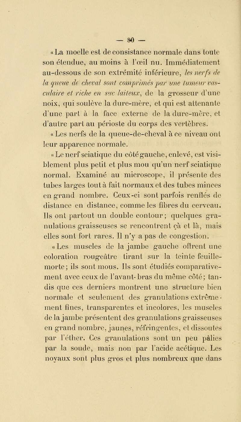 «La moelle est de consistance normale dans toute son étendue, au moins à l'œil nu. Immédiatement au-dessous de son extrémité inférieure, les nerfs de la queue de cheval sont comprimés par une tumeur vas- culaire et riche en suc laiteux^ de la grosseur d'une noix, qui soulève la dure-mère, et qui est attenante d'une part à la face externe de ]a dure-mère, et d'autre part au périoste du corps des vertèbres. « Les nerfs de la queue-de-cheval à ce niveau ont leur apparence normale. « Le nerf sciatique du côtég-auche, enlevé, est visi- blement plus petit et plus mou qu'un nerf sciatique normal. Examiné au microscope, il présente des tubes larg'es tout à fait normaux et des tubes minces en g-rand nombre. Ceux-ci sont parfois renflés de distance en distance, comme les fibres du cerveau. Ils ont partout un double contour ; quelques gTa- nulations gTaisseuses se rencontrent çà et là, mais elles sont fort rares. Il n'y a pas de cong^estion. «Les muscles de la jambe g'auche offrent une coloration roug'câtre tirant sur la teinte feuille- morte; ils sont mous. Ils sont étudiés comparative- ment avec ceux de l'avant-bras du même côté; tan- dis que ces derniers montrent une structure bien normale et seulement des gTanulations extrême- ment fines, transparentes et incolores, les muscles delà jambe présentent des gTanulations gTaisseuses en g'rand nombre, jaunes, réfring-entes, et dissoutes par l'éther. Ces g'ranulations sont un peu pâlies par la soude, mais non par l'acide acétique. Les noyaux sont plus g'ros et plus nombreux que dans