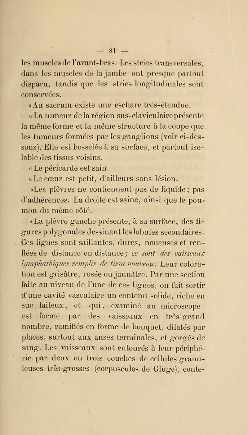 les muscles de ravanl-l)ras. Les stries transversales, dans les muscles de la jambe ont presque partout disparu, tandis que les stries longitudinales sont conservées. «Au sacrum existe une eschare très-étendue. « La tumeur delà régnon sus-claviculaireprésente la même forme et la môme structure à la coupe que les tumeurs formées par les g^ang-lions (voir ci-des- sous). Elle est bosselée à sa surface, et partout iso- lable des tissus voisins. c< Le péricarde est sain. «Le cœur est petite d'ailleurs sans lésion. «Les plèvres ne contiennent pas de liquide; pas d'adhérences. La droite est saine, ainsi que le pou- mon du même côté. «La plèvre g^auche présente, à sa surface, des fî- g'urespolyg'onales dessinant les lobules secondaires. Ces lignies sont saillantes, dures, noueuses et ren- flées de distance en distance ; ce sont des vaisseaux lymphathiques remplis de tissu nouveau. Leur colora- tion est gTisâtre, rosée ou jaunâtre. Par une section faite au niveau de l'une de ces lig-nes, on fait sortir d'une cavité vasculaire un contenu solide, riche en suc laiteux, et qui, examiné au microscope, est formé par des vaisseaux en très gTand nombre, ramifiés en forme de bouquet, dilatés par places, surtout aux anses terminales, et g'org^és de sang\ Les vaisseaux sont entourés à leur périphé- rie par deux ou trois couches de cellules g-ranu- leuses très-g'rosses (corpuscules de Glug^e), conte-