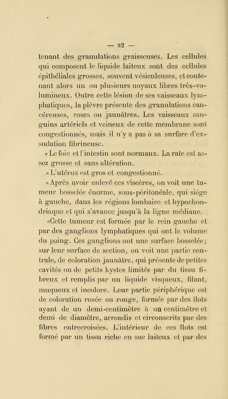 tenant des granulations graisseuses. Les cellules qui composent le liquide laiteux sont des cellules épithéliales grosses, souvent vésiculeuses, et conte- nant alors un ou plusieurs noyaux libres très-vo- lumineux. Outre cette lésion de ses vaisseaux lym- phatiques, la plèvre présente des g-ranulations can- céreuses, roses ou jaunâtres. Les vaisseaux san- g-uins artériels et veineux de cette membrane sont cong*estionnés^ mais il n'y a pas à sa surface d'ex- sudation fibrineuse. «Le foie et l'intestin sont normaux. La rate est as- sez g-rosse et sans altération. «L'utérus est gTos et cong-estionné. « Après avoir enlevé ces viscères, on voit une tu- meur bosselée énorme, sous-péritonéale, qui siég^e à g'auche, dans les rég-ions lombaire et hypochon- driacjue et qui s'avance jusqu'à la lig'ne médiane. «Cette tumeur est formée par le rein g'auche et par des g-ang'lions lymphatiques qui ont le volume du poing. Ces ganglions ont une surface bosselée; sur leur surface de section, on voit une partie cen- trale, de coloration jaunâtre, qui présente de petites cavités ou de petits kystes limités par du tissu fi- breux et remplis par un liquide visqueux, filant, muqueux et incolore. Leur partie périphérique est de coloration rosée ou roug-e, formée par des îlots ayant de un demi-centimètre à un centimètre et demi de diamètre, arrondis et circonscrits par des fibres entrecroisées. L'intérieur de ces îlots est formé par un tissu riche en suc laiteux et par des