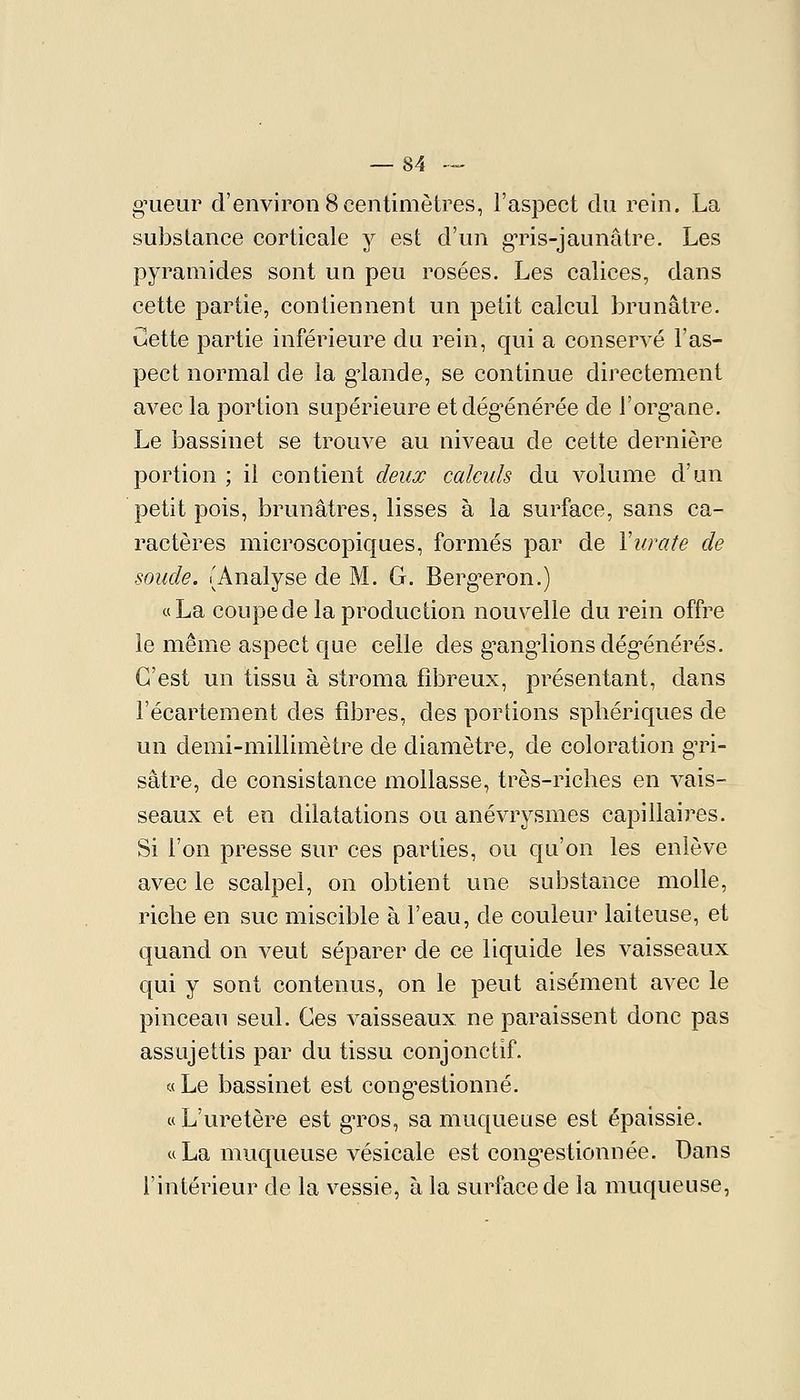 g^ueur d'environ 8centimètres, l'aspect du rein. La substance corticale j est d'un g-ris-jaunâtre. Les pyramides sont un peu rosées. Les calices, dans cette partie, contiennent un petit calcul brunâtre, Cette partie inférieure du rein, qui a conservé l'as- pect normal de la g^lande, se continue directement avec la portion supérieure etdég^énérée de l'org^ane. Le bassinet se trouve au niveau de cette dernière portion ; il contient deux calculs du volume d'un petit pois, brunâtres, lisses à la surface, sans ca- ractères microscopiques, formés par de Vurate de soude. (Analyse de M. G. Berg^eron.) «La coupe de la production nouvelle du rein offre le même aspect que celle des g'ang'lionsdég'énérés. C'est un tissu à stroma fibreux, présentant, dans l'écartement des fibres, des portions spliériques de un demi-millimètre de diamètre, de coloration gTi- sâtre, de consistance mollasse, très-riches en vais- seaux et en dilatations ou anévrysmes capillaires. Si l'on presse sur ces parties, ou qu'on les enlève avec le scalpel, on obtient une substance molle, riche en suc miscible à l'eau, de couleur laiteuse, et quand on veut séparer de ce liquide les vaisseaux qui y sont contenus, on le peut aisément avec le pinceau seul. Ces vaisseaux ne paraissent donc pas assujettis par du tissu conjonctif. « Le bassinet est cong^estionné. «L'uretère est g-ros, sa muqueuse est épaissie. « La muqueuse vésicale est cong^estionnée. Dans l'intérieur de la vessie, à la surface de la muqueuse.
