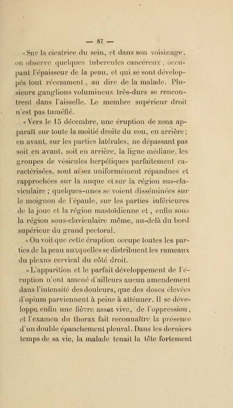 «Sur la cicatrice du soiti, cl dans son voisiuag'e, ou ojjservo quelques tubercules cancéreux , occu- pant l'épaisseur de la peau, et qui se sont dévelop- pés tout récemment, au dire de la malade. Plu- sieurs g'ang'lions volumineux très-durs se rencon- trent dans l'aisselle. Le membre supérieur droit n'est pas tuméfié. c Vers le 15 décembre, une éruption de zona ap- paraît sur toute la moitié droite du cou, en arrière ; en avant, sur les parties latérales, ne dépassant pas soit en avant, soit en arrière, la lig^ne médiane, les groupes de vésicules herpétiques parfaitement ca- ractérisées, sont aUez uniformément répandues et rapprochées sur la nuque et sur la régùon sus-cla- viculaire ; quelques-unes se voient disséminées sur le moignon de l'épaule, sur les parties inférieures de la joue et la région mastoïdienne et, enfin sous la rég'ion sous-clavicuîaire même, au-delà du bord supérieur du gTand pectoral. « On voit que cette éruption occupe toutes les par- ties de la peau auxquelles se distribuent les rameaux du plexus cervical du côté droit. « L'apparition et le parfait développement de l'é- ruption n'ont amené d'ailleurs aucun amendement dans l'intensité des douleurs, que des doses élevées d'opium parviennent à peine à atténuer. Il se déve- loppa enfin une fièvre assez vive, de l'oppression, et l'examen du thorax fait reconnaître la présence d'un double épanchement pleural. Dans les derniers temps de sa vie, la malade tenait la tête fortement