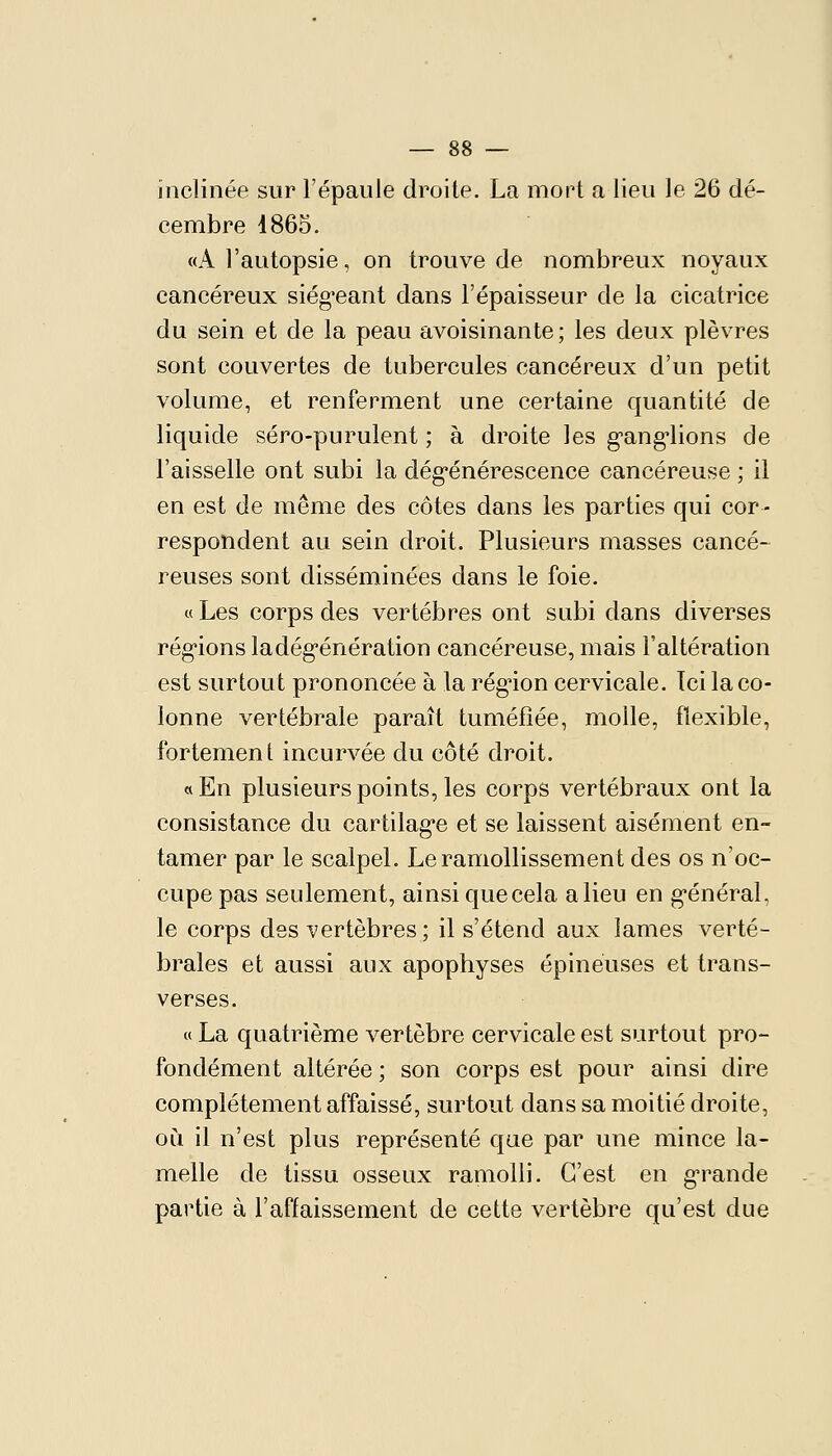inclinée sur l'épaule droite. La mort a lieu le 26 dé- cembre 1865. «A l'autopsie, on trouve de nombreux noyaux cancéreux siég'eant dans l'épaisseur de la cicatrice du sein et de la peau avoisinante ; les deux plèvres sont couvertes de tubercules cancéreux d'un petit volume, et renferment une certaine quantité de liquide séro-purulent ; à droite les g-ang'lions de l'aisselle ont subi la dég'énérescence cancéreuse ; il en est de même des côtes dans les parties qui cor- respondent au sein droit. Plusieurs masses cancé- reuses sont disséminées dans le foie. « Les corps des vertèbres ont subi dans diverses rég-ions ladég-énération cancéreuse, mais l'altération est surtout prononcée à la rég^ion cervicale. Ici la co- lonne vertébrale paraît tuméfiée, molle, flexible, fortement incurvée du côté droit. «En plusieurs points, les corps vertébraux ont la consistance du cartilag-e et se laissent aisément en- tamer par le scalpel. Le ramollissement des os n'oc- cupe pas seulement, ainsi que cela a lieu en g-énéral, le corps des vertèbres; il s'étend aux lames verté- brales et aussi aux apophyses épineuses et trans- verses. « La quatrième vertèbre cervicale est surtout pro- fondément altérée ; son corps est pour ainsi dire complètement affaissé, surtout dans sa moitié droite, ou il n'est plus représenté que par une mince la- melle de tissu osseux ramolli. C'est en g-rande partie à l'affaissement de cette vertèbre qu'est due