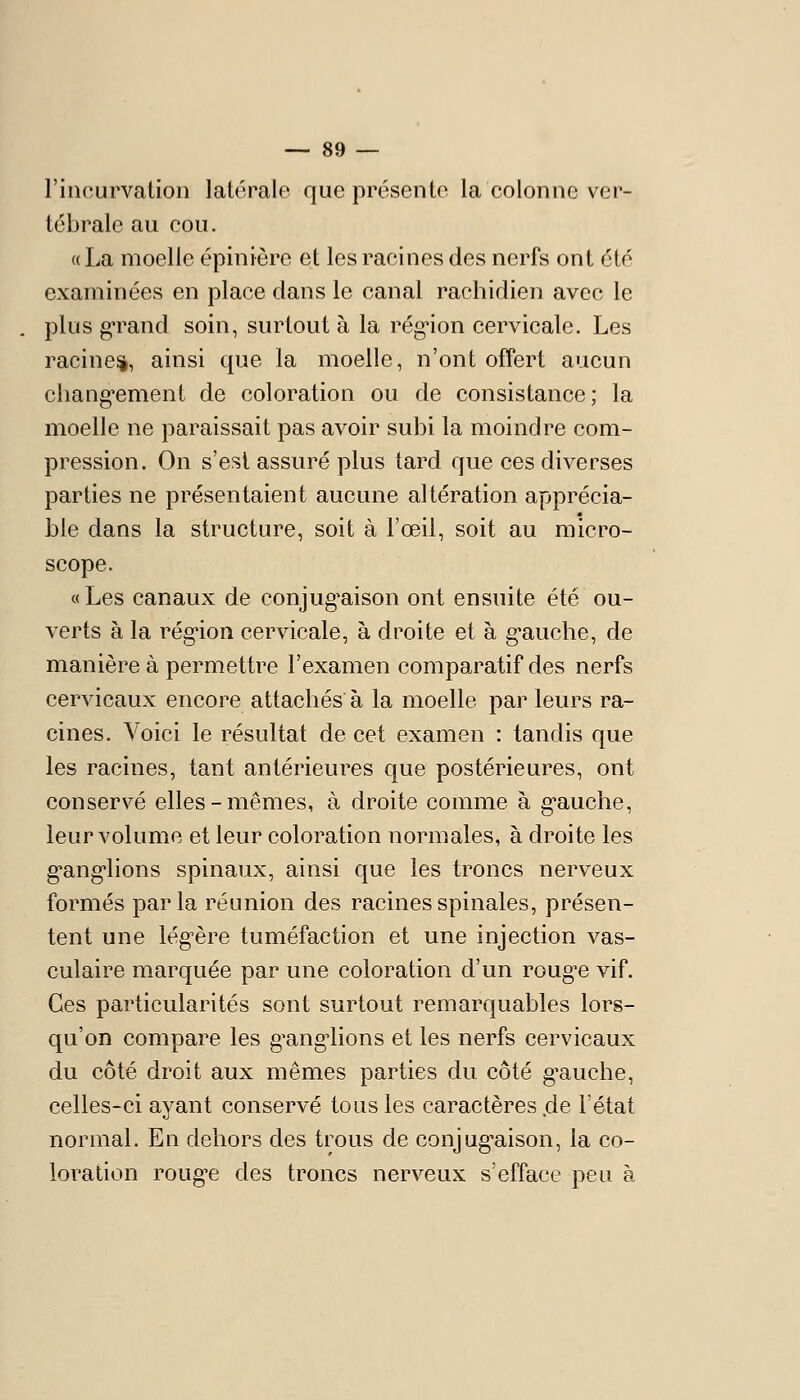 l'incurvation latérale que présente la colonne ver- tébrale au cou. « La moelle épinière et les racines des nerfs ont été examinées en place dans le canal raehidien avec le plus g-rand soin, surtout à la régnon cervicale. Les racine^, ainsi que la moelle, n'ont offert aucun chang-ement de coloration ou de consistance; la moelle ne paraissait pas avoir subi la moindre com- pression. On s'est assuré plus tard que ces diverses parties ne présentaient aucune altération apprécia- ble dans la structure, soit à l'œil, soit au micro- scope. «Les canaux de conjug'aison ont ensuite été ou- verts à la rég'ion cervicale, à droite et à g-auche, de manière à permettre l'examen comparatif des nerfs cervicaux encore attachés à la moelle par leurs ra- cines. Voici le résultat de cet examen : tandis que les racines, tant antérieures que postérieures, ont conservé elles-mêmes, à droite comme à g'auche, leur volume et leur coloration normales, à droite les g-ang-lions spinaux, ainsi que les troncs nerveux formés parla réunion des racines spinales, présen- tent une lég^ère tuméfaction et une injection vas- culaire marquée par une coloration d'un roug^e vif. Ces particularités sont surtout remarquables lors- qu'on compare les g'ang-lions et les nerfs cervicaux du côté droit aux mêmes parties du côté g^auche, celles-ci ayant conservé tous les caractères .de l'état normal. En dehors des trous de conjug'aison, la co- loration roug^e des troncs nerveux s'efface peu à