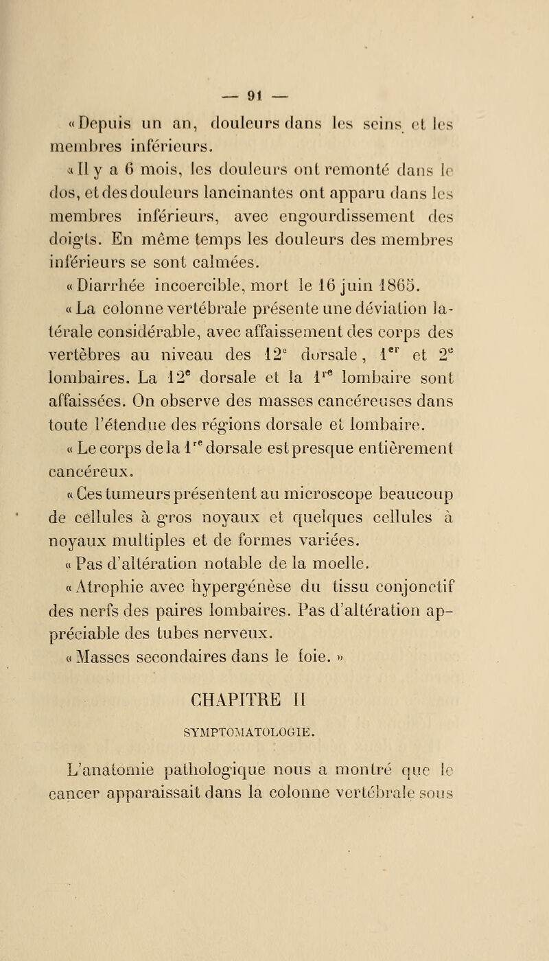 «Depuis un an, douleurs dans les scins('L les membres inférieurs. «Il y a 6 mois, les douleurs ont remonté dans le dos, et des douleurs laneinantcs ont apparu dans les membres inférieurs, avec eng'ourdissement des doig'ts. En même temps les douleurs des membres inférieurs se sont calmées. «Diarrhée incoercible, mort le 16 juin 1865. «La colonne vertébrale présente une déviation la- térale considérable, avec affaissement des corps des vertèbres au niveau des 12 dorsale, l*'^ et 2^ lombaires. La 12' dorsale et la 1^'^ lombaire sont affaissées. On observe des masses cancéreuses dans toute l'étendue des réglions dorsale et lombaire. « Le corps delà 1'* dorsale estpresque entièrement cancéreux. « Ces tumeurs présentent au microscope beaucoup de cellules à gTOS noyaux et quelques cellules à noyaux multiples et de formes variées. « Pas d'altération notable de la moelle. «Atrophie avec hyperg^énèse du tissu conjonctif des nerfs des paires lombaires. Pas d'altération ap- préciable des tubes nerveux. « Masses secondaires dans le foie. » CHAPITRE II SYMPT0:\1 ATOLOGIE. L'anatomie patholog-ique nous a montré que le cancer apparaissait dans la colonne vertébrale sous