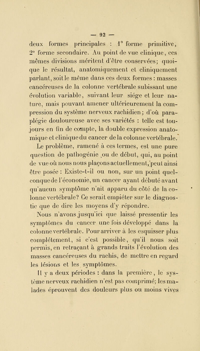 deux formes principales : 1^ forme primitive, 2° forme secondaire. Au point de vue clinique, ces mêmes divisions méritent d'être conservées; quoi- que le résultat, anatomiquement et cliniquement parlant, soit le même dans ces deux formes : masses cancéreuses de la colonne vertébrale subissant une évolution variable, suivant leur siég-e et leur na- ture, mais pouvant amener ultérieurement la com- pression du système nerveux rachidien ; d'où para- plég'ie douloureuse avec ses variétés : telle est tou- jours en fin de compte, la double expression anato- mique et clinique du cancer de la colonne vertébrale. Le problème, ramené à ces termes, est une pure question de pathog^énie ^ou de début, qui, au point de vue oîj nous nous plaçons actuellement,'peut ainsi être posée : Existe-t-ii ou non, sur un point quel- conque de l'économie, un cancer ayant débuté avant qu'aucun symptôme n'ait apparu du côté de la co- lonne vertébrale? Ce serait empiéter sur le diag^nos- tic que de dire les moyens d'y répondre. Nous n'avons jusqu'ici que laissé pressentir les symptômes du cancer une fois développé dans la colonne vertébrale. Pour arriver à les esquisser plus complètement, si c'est possible, qu'il nous soit permis, en retraçant à g'rands traits l'évolution des masses cancéreuses du rachis, de mettre en reg^ard les lésions et les symptômes. 11 y a deux périodes : dans la première , le sys- tème nerveux rachidien n'est pas comprimé; les ma- lades éprouvent des douleurs plus ou moins vives