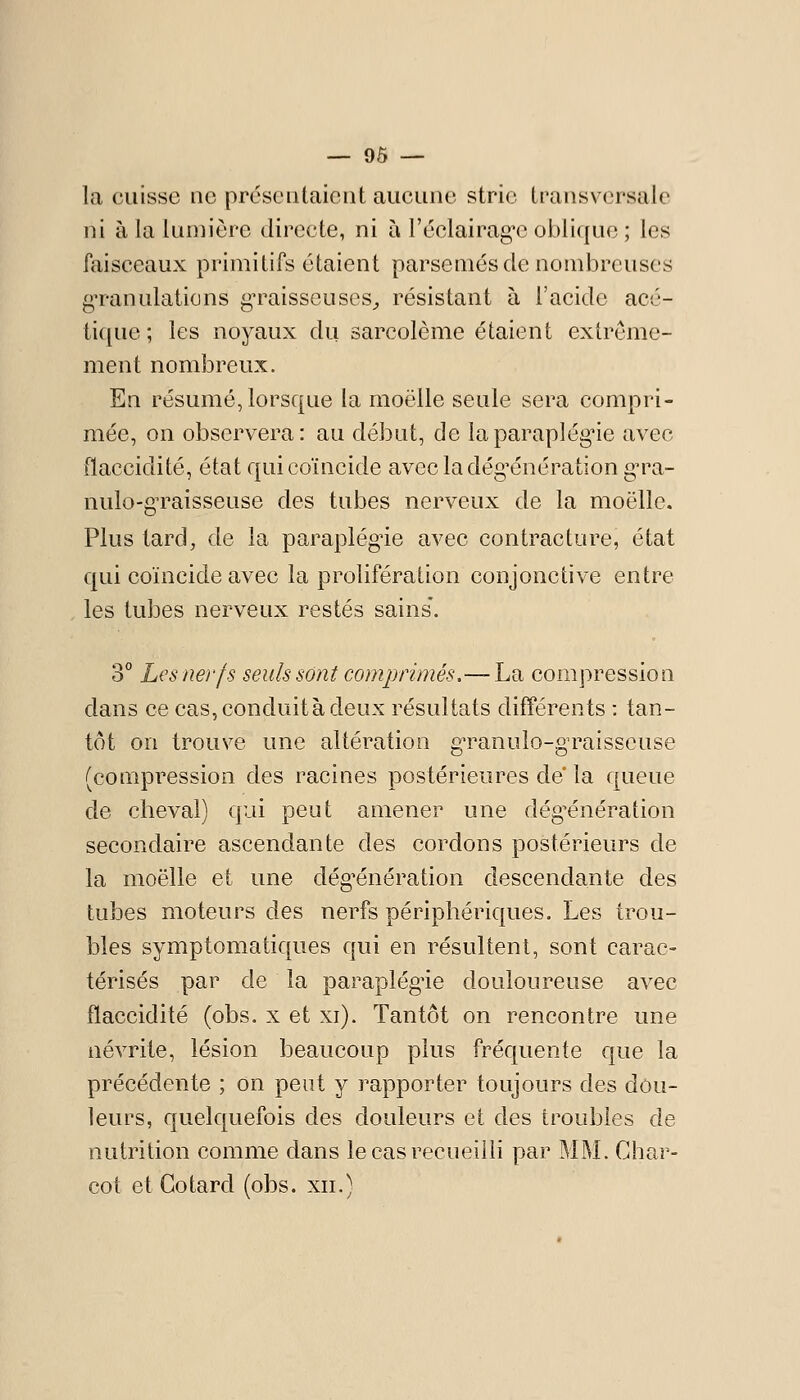 la cuisse ne présentaient aucune strie transversale ni à la lumière directe, ni à réclairag*c oblique ; les faisceaux primitifs étaient parsemés de nombreuses gTanulations g-raisseuses^, résistant à l'acide acé- tique ; les noyaux du sarcolème étaient extrême- ment nombreux. En résumé, lorsque la moelle seule sera compri- mée, on observera: au début, de laparaplég-ie avec flaccidité, état qui coïncide avecladég^énération g-ra- nulo-g-raisseuse des tubes nerveux de la moelle. Plus tard, de la paraplégie avec contracture, état qui coïncide avec la prolifération conjonctive entre les tubes nerveux restés sains'. 3° Les nerfs seuls sont comprimés,— La compression dans ce cas, conduitàdeux résultats différents : tan- tôt on trouve une altération g'ranulo-graisseuse (compression des racines postérieures de la queue de cheval) qui peut amener une dég'énération secondaire ascendante des cordons postérieurs de la moelle et une dég^énération descendante des tubes moteurs des nerfs périphériques. Les trou- bles symptomatiques qui en résultent, sont carac- térisés par de la paraplégie douloureuse avec flaccidité (obs. x et xi). Tantôt on rencontre une névrite, lésion beaucoup plus fréquente que la précédente ; on peut y rapporter toujours des dou- leurs, quelquefois des douleurs et des troubles de nutrition comme dans le cas recueilli par MM. Char- cot et Go tard (obs. xn.)