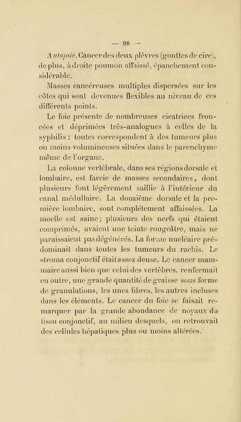 Autopsie. Cancer des deux plèvres (g^oiittesde cire), déplus, adroite poumon affaissé, épanchement con- sidérable. Masses cancéreuses multiples dispersées sur les côtes qui sont devenues flexibles au niveau de ces différents points. Le foie présente de nombreuses cicatrices fron- cées et déprimées très-analog'ues à celles de la syphilis ; toutes correspondent à des tumeurs plus ou moins volumineuses situées dans le parenchyme même de l'org^ane. La colonne vertébrale, dans ses réglions dorsale et lombaire, est farcie de masses secondaires, dont plusieurs font lég-èrement saillie à l'intérieur du canal médullaire. La douzième dorsale et la pre- mière lombaire, sont complètement affaissées. La moelle est saine; plusieurs des nerfs qui étaient comprimés, avaient une teinte roug*eâtre, mais ne paraissaient pasdég^énérés. La forme nucléaire pré- dominait dans toutes les tumeurs du rachis. Le stroma conjonctif étaitassez dense. Le cancer mam- maire aussi bien que celui des vertèbres, renfermait en outre, une gTande quantité de gn^aisse sous forme de g-ranulations, les unes libres, les autres incluses dans les éléments. Le cancer du foie se faisait re- marquer par la g-rande abondance de noyaux du tissu conjonctif, au milieu desquels, on retrouvait des cellules hépatiques plus ou moins altérées.