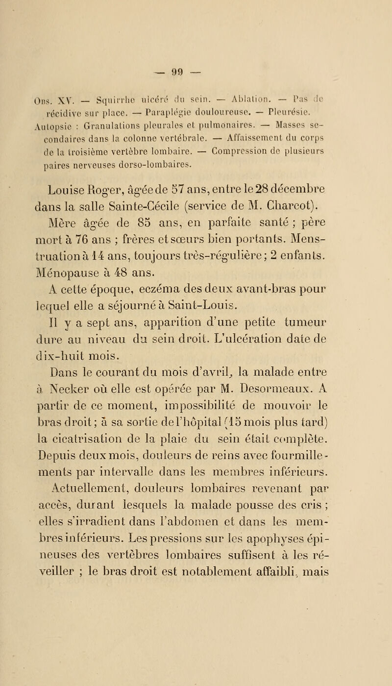 0ns. XV. — Sciuii-rlio uioérv' ;lii scmii. — Ablalioii. — Pas ilo récidiv(^ siii' i)laco. — Parapléi^ie doulourcuso. — Plourésie. Aulopsio : Granulations pleurales el pulmonaires. — Masses se- condaires dans la colonne vertébrale. — Affaissemcnl du corps delà Iroisièmc vertèbre lombaire. — Compression de plusieurs paires nerveuses dorso-lombaires. Louise Rogner, âg'éede 57 ans, entre le 28 clécembi^e dans la salle Sainte-Cécile (service de M. Gharcot). Mère âg-ée de 85 ans, en parfaite santé ; père mort à 76 ans ; frères et sœurs bien portants. Mens- truation à 14 ans, toujours très-rég-ulière; 2 enfants. Ménopause à 48 ans. A cette époque, eczéma des deux avant-bras pour lequel elle a séjourné à Saint-Louis. Il y a sept ans, apparition d'une petite tumeur dure au niveau du sein droit. L'ulcération date de dix-huit mois. Dans le courant du mois d'avril^ la malade entre à Necker où elle est opérée par M. Desormeaux. A partir de ce moment, impossibilité de mouvoir le bras droit ; a sa sortie de l'hôpital (15 mois plus tard) la cicatrisation de la plaie du sein était complète. Depuis deux mois, douleurs de reins avec fourmille- ments par intervalle dans les membres inférieurs. Actuellement, douleurs lombaires revenant par accès, durant lesquels la malade pousse des cris ; elles s'irradient dans l'abdomen et dans les mem- bres inférieurs. Les pressions sur les apophyses épi- neuses des vertèbres lombaires suffisent à les ré- veiller ; le bras droit est notablement affaibli, mais