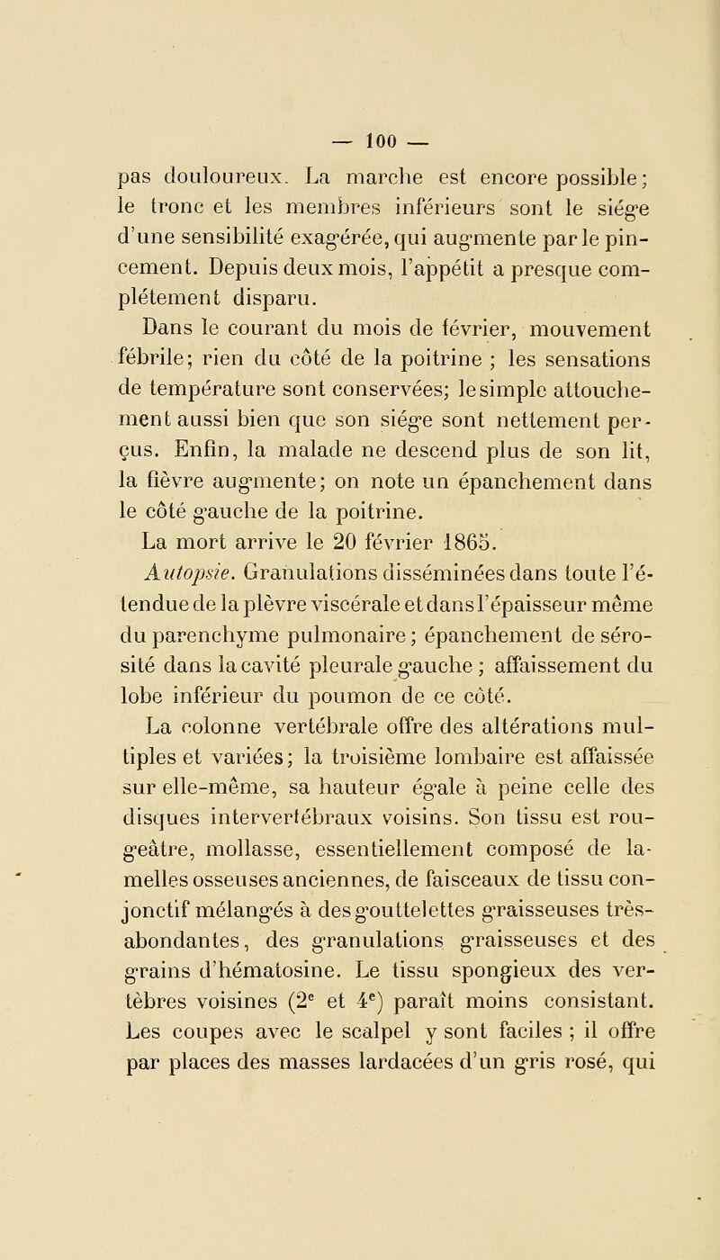 pas douloureux. La marche est encore possible ; le tronc et les membres inférieurs sont le siég-e d'une sensibilité exag-éréejqui aug-mente parle pin- cement. Depuis deux mois, l'appétit a presque com- plètement disparu. Dans le courant du mois de février, mouvement fébrile; rien du côté de la poitrine ; les sensations de température sont conservées; le simple attouche- ment aussi bien que son siég'e sont nettement per- çus. Enfin, la malade ne descend plus de son lit, la fièvre aug*mente; on note un épanchement dans le côté g-auche de la poitrine. La mort arrive le 20 février 1865. Autopsie. Granulations disséminées dans toute l'é- tendue de la plèvre viscérale et dans l'épaisseur même du parenchyme pulmonaire ; épanchement de séro- sité dans la cavité pleurale g-auche ; affaissement du lobe inférieur du poumon de ce côté. La colonne vertébrale offre des altérations mul- tiples et variées ; la troisième lombaire est affaissée sur elle-même, sa hauteur ég^ale à peine celle des disques intervertébraux voisins. Son tissu est rou- g-eâtre, mollasse, essentiellement composé de la- melles osseuses anciennes, de faisceaux de tissu con- jonctif mélang-és à desg^outtelettes g'raisseuses très- abondantes, des g-ranulations g'raisseuses et des grains d'hématosine. Le tissu spongieux des ver- tèbres voisines (2'' et 4®) paraît moins consistant. Les coupes avec le scalpel y sont faciles ; il offre par places des masses lardacées d'un g-ris rosé, qui