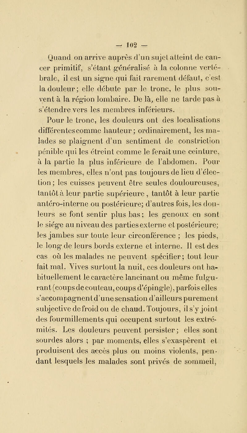 Quand on arrive auprès d'un sujet atteint de can- cer primitif, s'étant g'énéralisé à la colonne verté- brale, il est un sig'ne qui fait rarement défaut, c'est la douleur; elle débute par le tronc, le plus sou- vent à la rég-ion lombaire. De là^ elle ne tarde pas à s'étendre vers les membres inférieurs. Pour le tronc, les douleurs ont des localisations différentes comme hauteur; ordinairement, les ma- lades se plaig^nent d'un sentiment de constriction pénible qui les étreint comme le ferait une ceinture, à la partie la plus inférieure de l'abdomen. Pour les membres, elles n'ont pas toujours de lieu d'élec- tion; les cuisses peuvent être seules douloureuses, tantôt à leur partie supérieure , tantôt à leur partie antéro-interne ou postérieure; d'autres fois, les dou- leurs se font sentir plus bas ; les g-enoux en sont le siég-e au niveau des parties externe et postérieure; les jambes sur toute leur circonférence ; les pieds, le long' de leurs bords externe et interne. Il est des cas où les malades ne peuvent spécifier; tout leur fait mal. Vives surtout la nuit, ces douleurs ont ha- bituellement le caractère lancinant ou même fulg^u- rant (coups de couteau, coups d'éping-le), parfois elles s'accompag'nentd'une sensation d'ailleurs purement subjective de froid ou de chaud. Toujours, il s'y joint des fourmillements qui occupent surtout les extré- mités. Les douleurs peuvent persister; elles sont sourdes alors ; par moments, elles s'exaspèrent et produisent des accès plus ou moins violents, pen- dant lesquels les malades sont privés de sommeil,