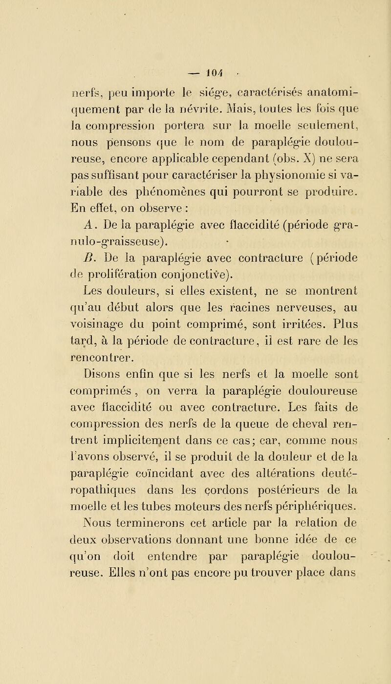 nerfs, peu importe le siég^e, caractérisés anatomi- quement par de la névrite. Mais, toutes les fois que la compression portera sur la moelle seulement, nous piensons que le nom de parapîég'ie doulou- reuse, encore applicable cependant (obs. X) ne sera pas suffisant pour caractériser la physionomie si va- riable des phénomènes qui pourront se produire. En effet, on observe : A. De la parapîég'ie avec flaccidité (période g'ra- nulo-graisseuse). B. De la paraplégie avec contracture (période de prolifération conjonctive). Les douleurs, si elles existent, ne se montrent qu'au début alors que les racines nerveuses, au voisinag'e du point comprimé, sont irritées. Plus tard, à la période de contracture, il est rare de les rencontrer. Disons enfin que si les nerfs et la moelle sont comprimés , on verra la parapîég'ie douloureuse avec flaccidité ou avec contracture. Les faits de compression des nerfs de la queue de cheval ren- trent implicitenaent dans ce cas; car, comme nous l'avons observé, il se produit de la douleur et de la parapîég'ie coïncidant avec des altérations deuté- ropathiques dans les cordons postérieurs de la moelle et les tubes moteurs des nerfs périphériques. Nous terminerons cet article par la relation de deux observations donnant une bonne idée de ce qu'on doit entendre par parapîég'ie doulou- reuse. Elles n'ont pas encore pu trouver place dans