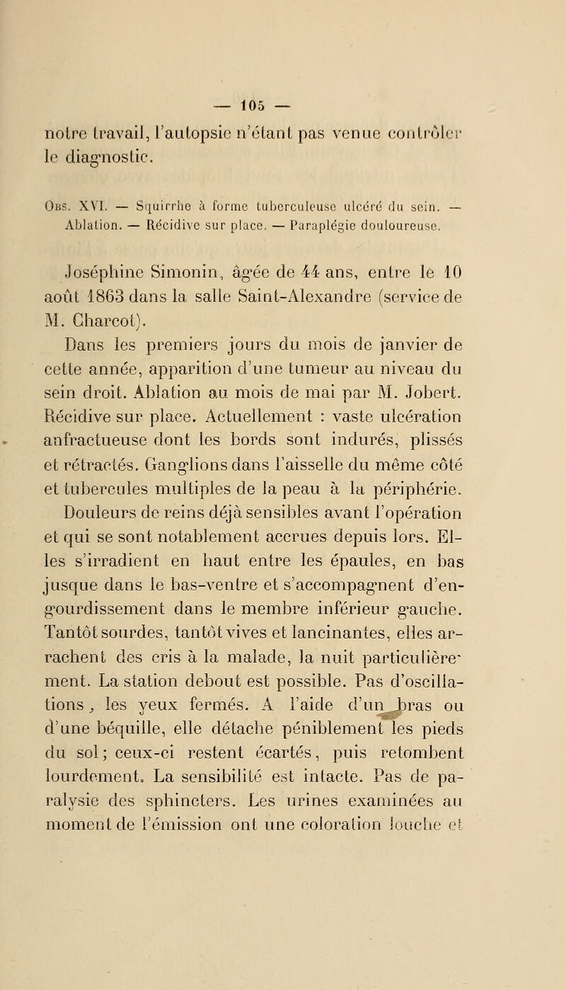 notre travail, l'autopsie n'étant pas venue eontrôler le diag*nostic. Obs. XYI. — Squirrhe à forme tuberculeuse ulcéré du sein. — Ablation. — Récidive sur place. — Paraplégie douloureuse. Joséphine Simonin, âg-ée de 44 ans, entre le 10 août 1863 dans la salle Saint-Alexandre (service de M. Gharcot). Dans les premiers jours du mois de janvier de cette année, apparition d'une tumeur au niveau du sein droit. Ablation au mois de mai par M. Jobert. Récidive sur place. Actuellement : vaste ulcération anfractueuse dont les bords sont indurés, plissés et rétractés. Ganglions dans Faisselle du même côté et tubercules multiples de la peau à la périphérie. Douleurs de reins déjà sensibles avant l'opération et qui se sont notablement accrues depuis lors. El- les s'irradient en haut entre les épaules, en bas jusque dans le bas-ventre et s'accompag^nent d'en- g'ourdissement dans le membre inférieur g*auche. Tantôt sourdes, tantôt vives et lancinantes, elles ai^- rachent des cris à la malade, la nuit particubèrc ment. La station debout est possible. Pas d'oscilla- tions , les yeux fermés. A l'aide d'uiijbras ou d'une béquille, elle détache péniblement les pieds du sol ; ceux-ci restent écartés, puis retombent lourdement, La sensibilité est intacte. Pas de pa- ralysie des sphincters. Les urines examinées au moment de rémission ont une coloration louche eï