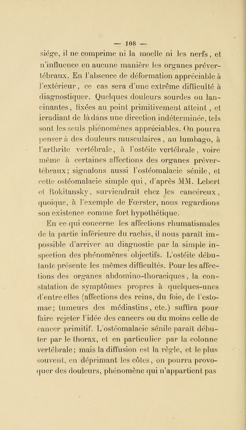 siég-e, il ne comprime ni la moelle ni les nerfs, et n'influence en aucune manière les org^anes préver- tébraux. En l'absence de déformation appréciable à l'extérieur, ce cas sera d'une extrême difficulté à diag*nostiquer. Quelques douleurs sourdes ou lan- cinantes , fixées au point primitivement atteint , et irradiant de là dans une direction indéterminée, tels sont les seuls phénomènes appréciables. On pourra penser à des douleurs musculaires , au lumbag^o, à l'arthrite vertébrale, à l'ostéite vertébrale, voire même à certaines affections des org*anes préver- tébraux; sig^nalons aussi l'ostéomalacie sénile, et cette ostéomalacie simple qui, d'après MM. Lebert et Rokitanskj^, surviendrait chez les cancéreux, quoique, à l'exemple de Fœrster, nous reg*ardions son existence comme fort hypothétique. En ce qui concerne les affections rhumatismales de la partie inférieure du rachis, il nous paraît im- possible d'arriver au diag'nostic par la simple in- spection des phénomènes objectifs. L'ostéite débu- tante présente les mêmes difficultés. Pour les affec- tions des org'anes abdomino-thoraciques, la con- statation de symptômes propres à quelques-unes d'entre elles (affections des reins, du foie, de l'esto- mac; tumeurs des médiastins, etc.) suffira pour faire rejeter l'idée des cancers ou du moins celle de cancer primitif. L'ostéomalacie sénile paraît débu- ter par ]e thorax, et en particulier par la colonne vertébrale ; mais la diffusion est la régule, et le plus souvent, en déprimant les côtes, on pourra provo- quer des douleurs, phénomène qui n'appartient pas