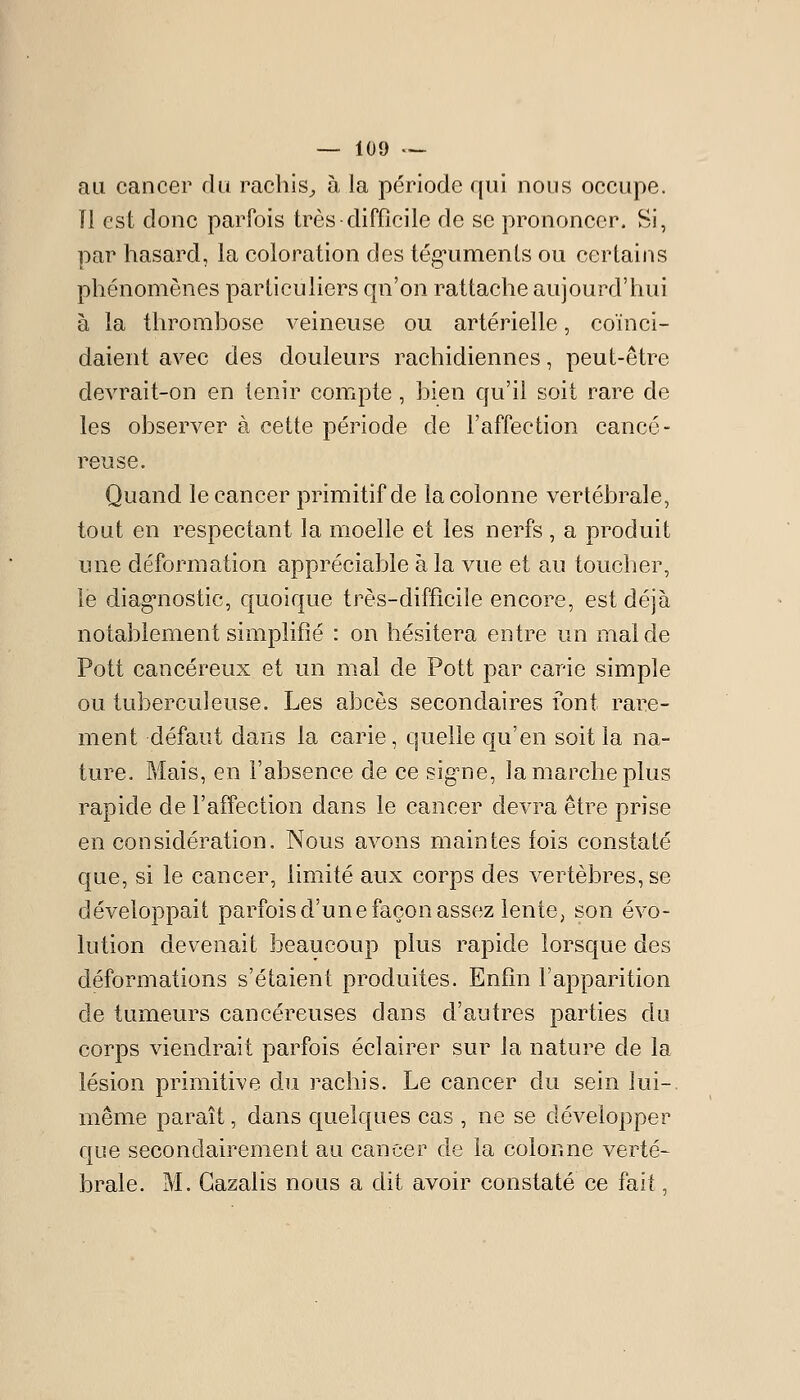 au cancer du rachis^, à la période qui nous occupe. Tl est donc parfois très difficile de se prononcer. Si, par hasard, la coloration des tég'umenLs ou certains phénomènes particuliers qu'on rattache aujourd'hui à la throrahose veineuse ou artérielle, coïnci- daient avec des douleurs rachidiennes, peut-être devrait-on en tenir compte, bien qu'il soit rare de les observer à cette période de l'affection cancé- reuse. Quand le cancer primitif de la colonne vertébrale, tout en respectant la moelle et les nerfs , a produit une déformation appréciable à la vue et au toucher, le diag'nostic, quoique très-difficile encore, est déjà notablement simplifié : on hésitera entre un mal de Pott cancéreux et un mal de Pott par carie simple ou tuberculeuse. Les abcès secondaires font rare- ment défaut dans la carie, quelle qu'en soit la na- ture. Mais, en l'absence de ce sigme, la marche plus rapide de l'affection dans le cancer devra être prise en considération. Nous avons maintes fois constaté que, si le cancer, limité aux corps des vertèbres, se développait parfois d'une façon assez lente, son évo- lution devenait beaucoup plus rapide lorsque des déformations s'étaient produites. Enfin l'apparition de tumeurs cancéreuses dans d'autres parties du corps viendrait parfois éclairer sur la nature de la lésion primitive du rachis. Le cancer du sein lui-, même paraît, dans quelques cas , ne se développer que secondairement au cancer de la colonne verté- brale. M. Gazalis nous a dit avoir constaté ce fait,