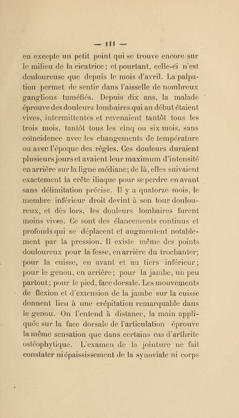 en excepte un petit point qui se trouve encore sur le milieu de la cicatrice; et pourtant, celle-ci n'est douloureuse que depuis le mois d'avril. La palpa- lion permet de sentir dans l'aisselle de nombreux g'ang'lions tuméfiés. Depuis dix ans, la malade éprouve des douleurs lombaires qui au début étaient vives, intermittentes et revenaient tantôt tous les trois mois, tantôt tous les cinq ou six mois, sans coïncidence avec les chang'ements de température ou avec l'époque des régules. Ces douleurs duraient plusieurs jours et avaient leur maximum d'intensité en arrière sur la lig*ne médiane; de là, elles suivaient exactement la crête iliaque pour se perdre en avant sans délimitation précise. Il y a quatorze mois, le membre inférieur droit devint à son tour doulou- reux, et dès lors, les douleurs lombaires furent moins vives. Ce sont des élancements continus et profonds qui se déplacent et aug^mentent notable- ment par la pression. Il existe même des points douloureux pour la fesse, en arrière du trochanter; pour la caisse, en avant et au tiers inférieur; pour le g^enou, en arrière; pour la jambe, un peu partout; pour le pied, face dorsale. Les mouvements de flexion et d'extension de la jambe sur la cuisse donnent lieu à une crépitation remarquable dans le g^enou. On l'entend à distance, la main appli- quée sur la face dorsale de l'articulation éprouve la même sensation que dans certains cas d'arthrite ostéophytique. L'examen de la jointure ne fait constater niépaississement de la synoviale ni corps