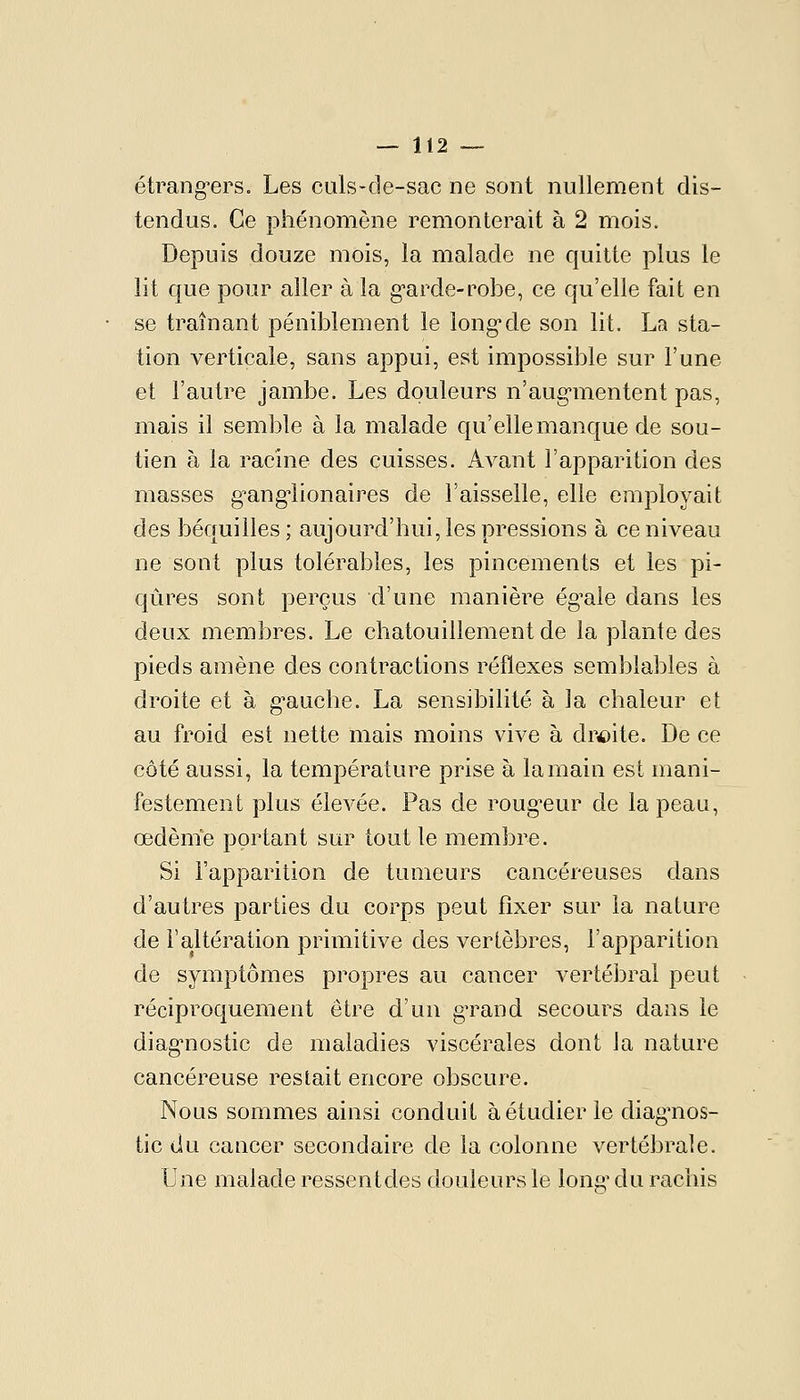 étrang-ers. Les culs-cle-sac ne sont nullement dis- tendus. Ce phénomène remonterait à 2 mois. Depuis douze mois, la malade ne quitte plus le lit que pour aller à la g'arde-robe, ce qu'elle fait en se traînant péniblement le long*de son lit. La sta- tion verticale, sans appui, est impossible sur l'une et l'autre jambe. Les douleurs n'aug-mentent pas, mais il semble à la malade qu'elle manque de sou- tien à la racine des cuisses. Avant l'apparition des masses g^ang^ionaires de l'aisselle, elle employait des béquilles; aujourd'hui, les pressions à ce niveau ne sont plus tolérables, les pincements et les pi- qûres sont perçus d'une manière ég^ale dans les deux membres. Le chatouillement de la plante des pieds amène des contractions réflexes semblables à droite et à g^auche. La sensibilité à la chaleur et au froid est nette mais moins vive à dr4)ite. De ce côté aussi, la température prise à la main est mani- festement plus élevée. Pas de roug^eur de la peau, œdènïe portant sur tout le membre. Si l'apparition de tumeurs cancéreuses dans d'autres parties du corps peut fixer sur la nature de l'altération primitive des vertèbres, l'apparition de symptômes propres au cancer vertébral peut réciproquement être d'un gTand secours dans le diag*nostic de maladies viscérales dont la nature cancéreuse restait encore obscure. Nous sommes ainsi conduit à étudier le diag'nos- tic du cancer secondaire de la colonne vertébrale. Une malade ressentdes douleurs le long' du rachis