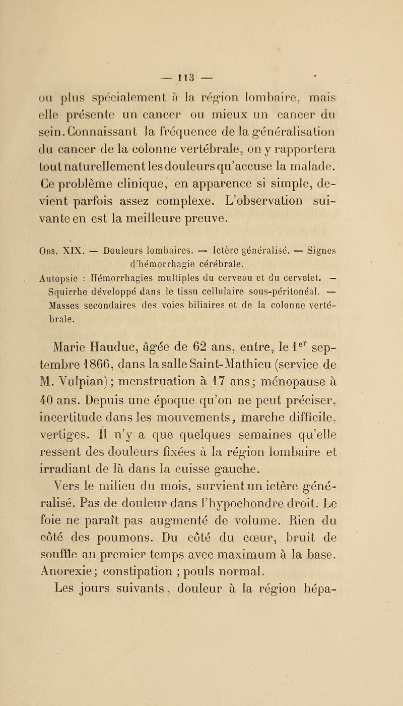 OU plus spécialement à la répi'ion lombaire, mais elle présente un cancer ou mieux un cancer du sein. Connaissant la fréquence de la g-énéralisalion du cancer de la colonne vertébrale, on y rapportera tout naturellement les douleurs qu'accuse la malade. Ce problème clinique, en apparence si simple, de- vient parfois assez complexe. L'observation sui- vante en est la meilleure preuve. Obs. XIX. — Douleurs lombaires. — Ictère généralisé. — Signes d'hémorrhagie cérébrale. Autopsie : Ilémorrhagies multiples du cerveau et du cervelet. — Squirrhe développé dans le tissu cellulaire sous-péritonéal. — Masses secondaires des voies biliaires et de la colonne verté- brale. Marie Hauduc, âg'ée de 62 ans, entre, lel^'' sep- tembre 1866, dans la salle Saint-Mathieu (service de M. Vulpian) ; menstruation à 17 ans; ménopause à 40 ans. Depuis une époque qu'on ne peut préciser, incertitude dans les mouvements, marche difficile, vertig^es. Il n'y a que quelques semaines qu'elle ressent des douleurs fixées à la région lombaire et irradiant de là dans la cuisse g^auche. Vers le milieu du mois, survient un ictère g-éné- ralisé. Pas de douleur dans l'hypochondre droit. Le foie ne paraît pas aug^menté de volume. Rien du côté des poumons. Du côté du cœur, bruit de souffle au premier temps avec maximum à la base. Anorexie; constipation ; pouls normal. Les jours suivants, douleur à la région hépa-