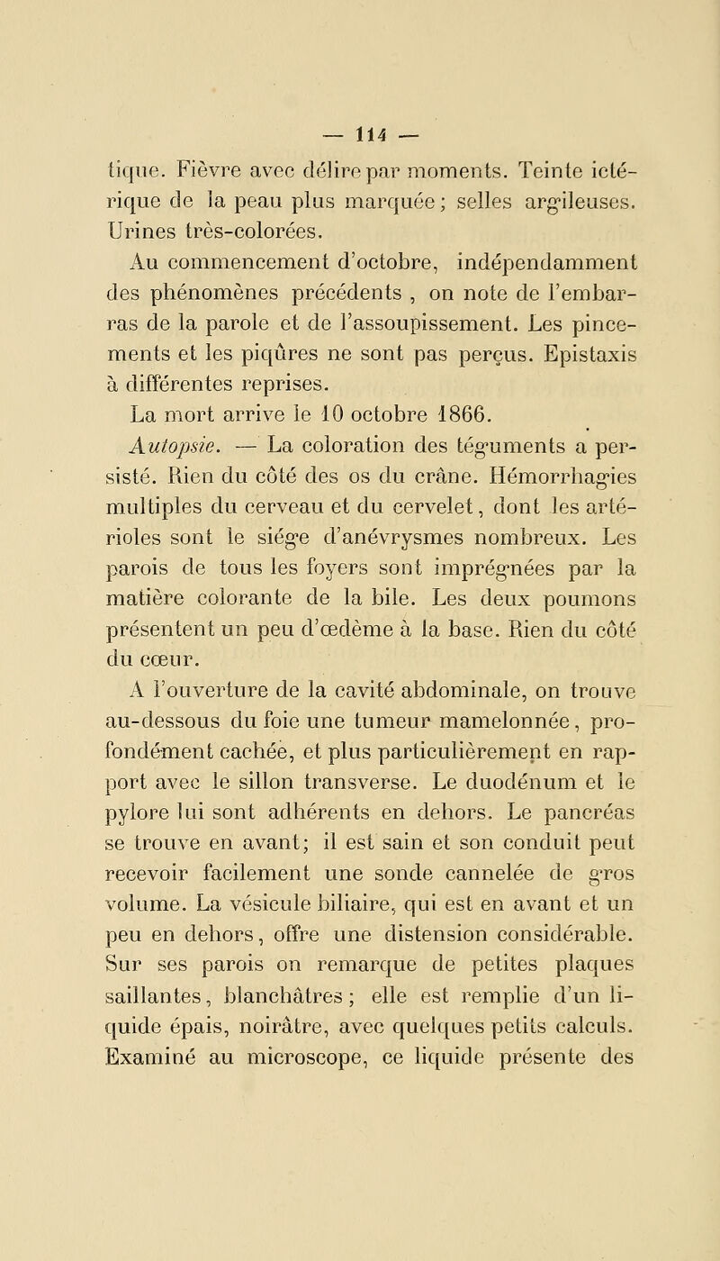 ticpie. Fièvre avec délire par moments. Teinte icté- rique de la peau plus marquée ; selles arg'ileuses. Urines très-colorées. Au commencement d'octobre, indépendamment des phénomènes précédents , on note de l'embar- ras de la parole et de l'assoupissement. Les pince- ments et les piqûres ne sont pas perçus. Epistaxis à différentes reprises. La mort arrive le 10 octobre 1866. Autopsie. — La coloration des tég-uments a per- sisté. Rien du côté des os du crâne. Hémorrhag-ies multiples du cerveau et du cervelet, dont les arté- rioles sont le siég-e d'anévrysmes nombreux. Les parois de tous les foyers sont imprég'nées par la matière colorante de la bile. Les deux poumons présentent un peu d'œdème à la base. Rien du côté du cœur. A l'ouverture de la cavité abdominale, on trouve au-dessous du foie une tumeur mamelonnée, pro- fondément cachée, et plus particulièrement en rap- port avec le sillon transverse. Le duodénum et le pylore lui sont adhérents en dehors. Le pancréas se trouve en avant; il est sain et son conduit peut recevoir facilement une sonde cannelée de gTos volume. La vésicule biliaire, qui est en avant et un peu en dehors, offre une distension considérable. Sur ses parois on remarque de petites plaques saillantes, blanchâtres ; elle est remplie d'un li- quide épais, noirâtre, avec quelques petits calculs. Examiné au microscope, ce liquide présente des