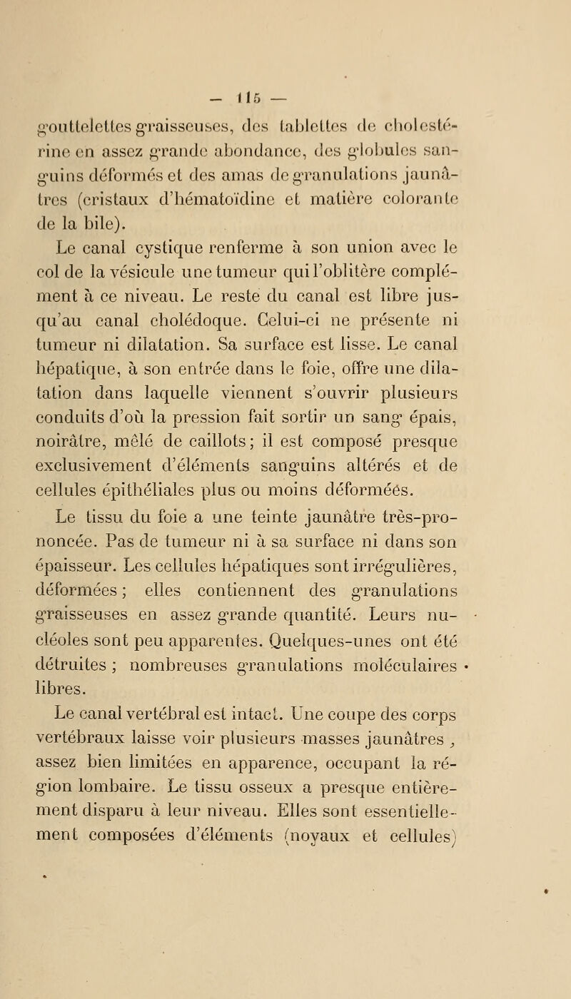 g'outtelettes graisseuses, des tablettes de cholcsté- rine en assez gTande abondance, des g-lobules san- g'uins déformes et des amas dcgTanulations jaunâ- tres (cristaux d'bématoïdine et matière colorante de la bile). Le canal cystique renferme à son union avec le col de la vésicule une tumeur qui l'oblitère complé- ment à ce niveau. Le reste du canal est libre jus- qu'au canal cholédoque. Celui-ci ne présente ni tumeur ni dilatation. Sa surface est lisse. Le canal hépatique, à son entrée dans le foie, offre une dila- tation dans laquelle viennent s'ouvrir plusieurs conduits d'où la pression fait sortir un sang épais, noirâtre, mêlé de caillots; il est composé presque exclusivement d'éléments sang'uins altérés et de cellules épithéliales plus ou moins déformées. Le tissu du foie a une teinte jaunâtre très-pro- noncée. Pas de tumeur ni à sa surface ni dans son épaisseur. Les cellules hépatiques sont irrég-ulières, déformées ; elles contiennent des granulations gTaisseuses en assez g-rande quantité. Leurs nu- cléoles sont peu apparentes. Quelques-unes ont été détruites; nombreuses g^ranulations moléculaires* libres. Le canal vertébral est intact. Une coupe des corps vertébraux laisse voir plusieurs masses jaunâtres , assez bien limitées en apparence, occupant la ré- gion lombaire. Le tissu osseux a presque entière- ment disparu à leur niveau. Elles sont essentielle- ment composées d'éléments (noyaux et cellules)