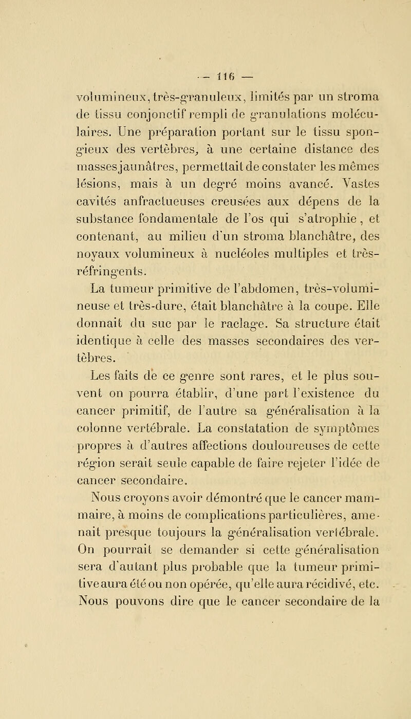 volumineux, très-g-ranuleux, limités par un stroma de tissu conjoncliP rempli de g^ranulations molécu- laires. Une préparation portant sur le tissu spon- g^ieux des vertèbres^ à une certaine distance des massesjaunâtres, permettait de constater les mêmes lésions, mais à un deg'ré moins avancé. Vastes cavités anfractueuses creusées aux dépens de la substance fondamentale de l'os qui s'atrophie, et contenant, au milieu d'un stroma blanchâtre, des noyaux volumineux à nucléoles multiples et très- réfring'ents. La tumeur primitive de l'abdomen, très-volumi- neuse et très-dure, était blanchâtre à la coupe. Elle donnait du suc par le raclag'e. Sa structure était identique à celle des masses secondaires des ver- tèbres. Les faits de ce g^enre sont rares, et le plus sou- vent on pourra établir, d'une part l'existence du cancer primitif, de l'autre sa g'énéralisation à la colonne vertébrale. La constatation de symptômes propres à d'autres affections douloureuses de cette rég'ion serait seule capable de faire rejeter l'idée de cancer secondaire. Nous croyons avoir démontré que le cancer mam- maire, à moins de complications particulières, ame- nait presque toujours la g'énéralisation vertébrale. On pourrait se demander si cette g^énéralisation sera d'autant plus probable que la tumeur primi- tive aura été ou non opérée, qu'elle aura récidivé, etc. Nous pouvons dire que le cancer secondaire de la