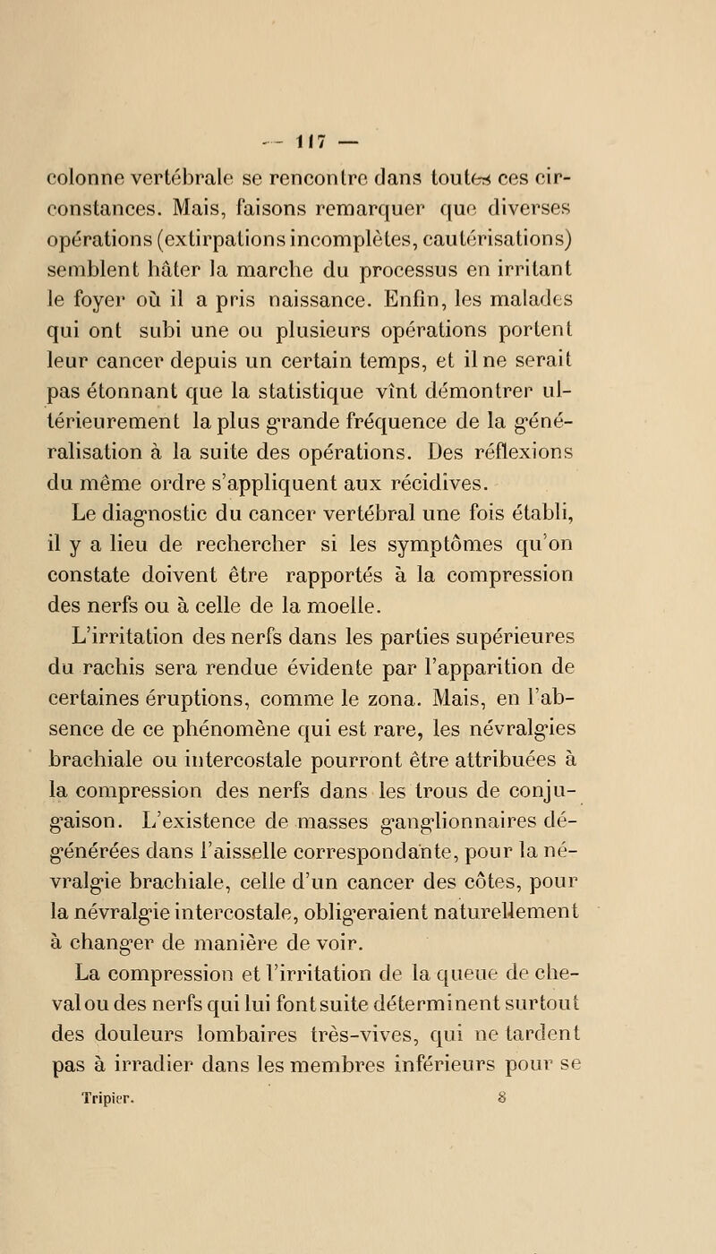 colonne vertébrale se rencontre dans toute:* ces cir- constances. Mais, faisons remarquer que diverses opérations (extirpations incomplètes, cautérisations) semblent hâter la marche du processus en irritant le foyer oii il a pris naissance. Enfin, les malades qui ont subi une ou plusieurs opérations portent leur cancer depuis un certain temps, et il ne serait pas étonnant que la statistique vînt démontrer ul- térieurement la plus g*rande fréquence de la g'éné- ralisation à la suite des opérations. Des réflexions du même ordre s'appliquent aux récidives. Le diag'nostic du cancer vertébral une fois établi, il y a lieu de rechercher si les symptômes qu'on constate doivent être rapportés à la compression des nerfs ou à celle de la moelle. L'irritation des nerfs dans les parties supérieures du rachis sera rendue évidente par l'apparition de certaines éruptions, comme le zona. Mais, en l'ab- sence de ce phénomène qui est rare, les névralg*ies brachiale ou intercostale pourront être attribuées à la compression des nerfs dans les trous de conju- g^aison. L'existence de masses g-ang-lionnaires dé- générées dans l'aisselle correspondante, pour la né- vralgie brachiale, celle d'un cancer des côtes, pour la névralg'ie intercostale, obligeraient naturellement à changer de manière de voir. La compression et l'irritation de la queue de che- val ou des nerfs qui lui font suite déterminent surtout des douleurs lombaires très-vives, qui ne tardent pas à irradier dans les membres inférieurs pour se Tripier. 8