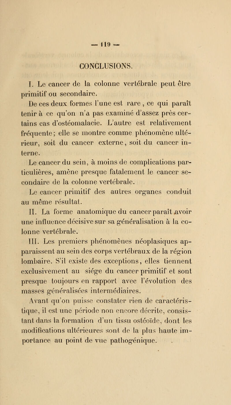 CONCLUSIONS. I. Le cancer de la colonne vertébrale peut être primitif ou secondaire. De ces deux formes l'une est rare , ce qui paraît tenir à ce qu'on n'a pas examiné d'assez près cer- tains cas d'ostéomalacie. L'autre est relativement fréquente ; elle se montre comme phénomène ulté- rieur, soit du cancer externe, soit du cancer in- terne. Le cancer du sein, à moins de complications par- ticulières, amène presque fatalement le cancer se- condaire de la colonne vertébrale. Le cancer primitif des autres org^anes conduit au même résultat. IL La forme anatomique du cancer paraît *avoir une influence décisive sur sa g-énéralisation à la co- lonne vertébrale. III. Les premiers phénomènes néoplasiques ap- paraissent au sein des corps vertébraux de la régnon lombaire. S'il existe des exceptions, elles tiennent exclusivement au siég^e du cancer primitif et sont presque toujours en rapport avec l'évolution des masses généralisées intermédiaires. Avant qu'on puisse constater rien de caractéris- tique, il est une période non encore décrite, consis- tant dans la formation d'un tissu ostéoïde, dont les modifications ultérieures sont de la plus haute im- portance au point de vue pathog^énique.