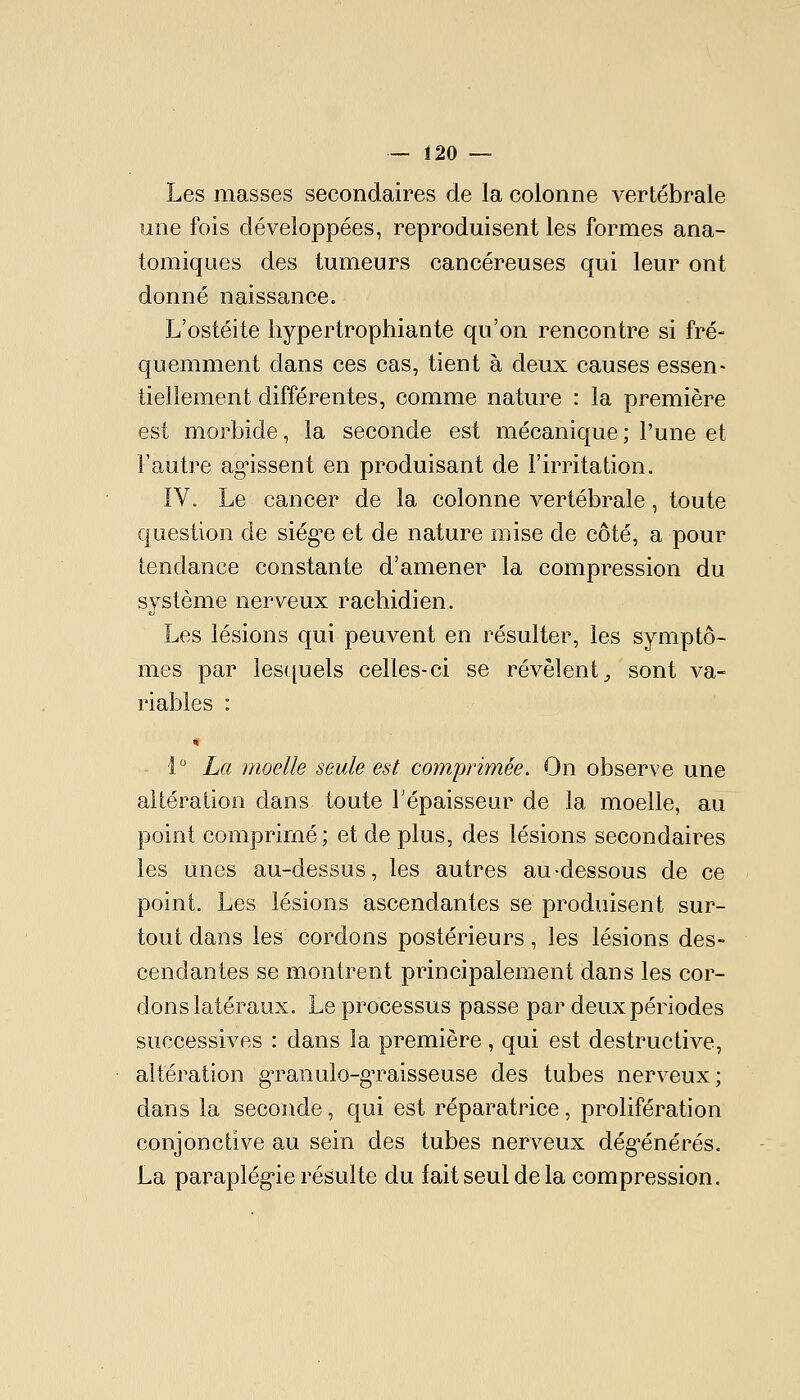 Les masses secondaires de la colonne vertébrale une fois développées, reproduisent les formes ana- tomiques des tumeurs cancéreuses qui leur ont donné naissance. L'ostéite hypertrophiante qu'on rencontre si fré- quemment dans ces cas, tient à deux causes essen- tiellement différentes, comme nature : la première est morbide, la seconde est mécanique; l'une et l'autre agissent en produisant de l'irritation. IV. Le cancer de la colonne vertébrale, toute cfuestion de siég^e et de nature mise de côté, a pour tendance constante d'amener la compression du système nerveux racliidien. Les lésions qui peuvent en résulter, les symptô- mes par lesquels celles-ci se révèlent^ sont va- riables : 1 La moelle seule est comprimée. On observe une altération dans toute Fépaisseur de la moelle, au point comprimé; et de plus, des lésions secondaires les unes au-dessus, les autres au-dessous de ce point. Les lésions ascendantes se produisent sur- tout dans les cordons postérieurs, les lésions des- cendantes se montrent principalement dans les cor- dons latéraux. Le processus passe par deux périodes successives : dans la première, qui est destructive, altération gTanulo-gTaisseuse des tubes nerveux; dans la seconde, qui est réparatrice, prolifération conjonctive au sein des tubes nerveux dég^énérés. La paraplég'ie résulte du fait seul de la compression.