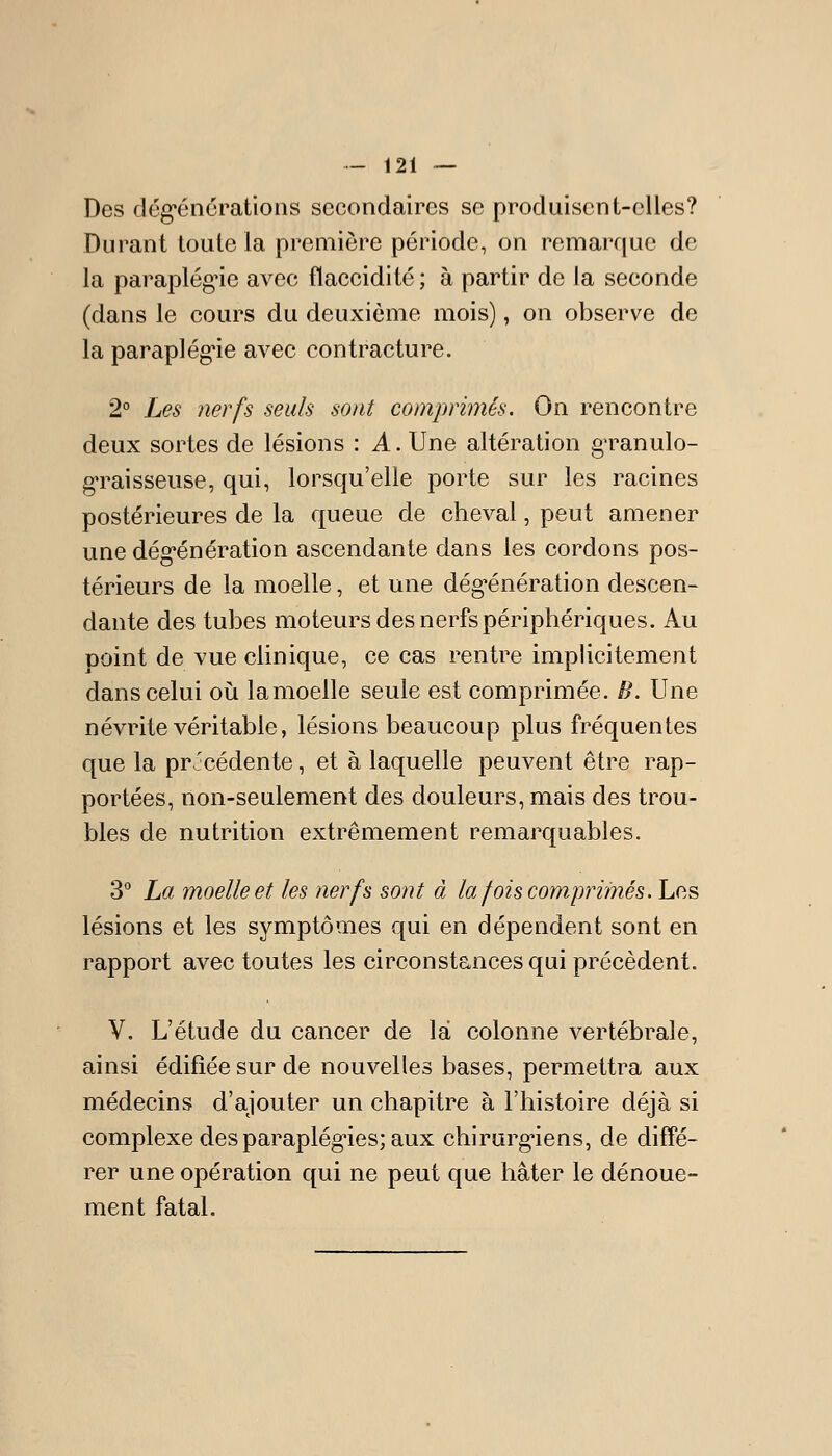 Des dég-énérations secondaires se produisent-elles? Durant toute la première période, on remarque de la paraplég'ie avec flaccidité ; à partir de la seconde (dans le cours du deuxième mois), on observe de la paraplég'ie avec contracture. 2° Les nerfs seuls sont comprimés. On rencontre deux sortes de lésions : A. Une altération granulo- g-raisseuse, qui, lorsqu'elle porte sur les racines postérieures de la queue de cheval, peut amener une dégénération ascendante dans les cordons pos- térieurs de la moelle, et une dég-énération descen- dante des tubes moteurs des nerfs périphériques. Au point de vue clinique, ce cas rentre implicitement dans celui o\x lamoelle seule est comprimée. B. Une névrite véritable, lésions beaucoup plus fréquentes que la précédente, et à laquelle peuvent être rap- portées, non-seulement des douleurs, mais des trou- bles de nutrition extrêmement remarquables. 3° La moelle et les nerfs sont à la fois comprimés. Les lésions et les symptômes qui en dépendent sont en rapport avec toutes les circonstances qui précèdent. V. L'étude du cancer de la colonne vertébrale, ainsi édifiée sur de nouvelles bases, permettra aux médecins d'ajouter un chapitre à l'histoire déjà si complexe des paraplégies; aux chirorg-iens, de diffé- rer une opération qui ne peut que hâter le dénoue- ment fatal.