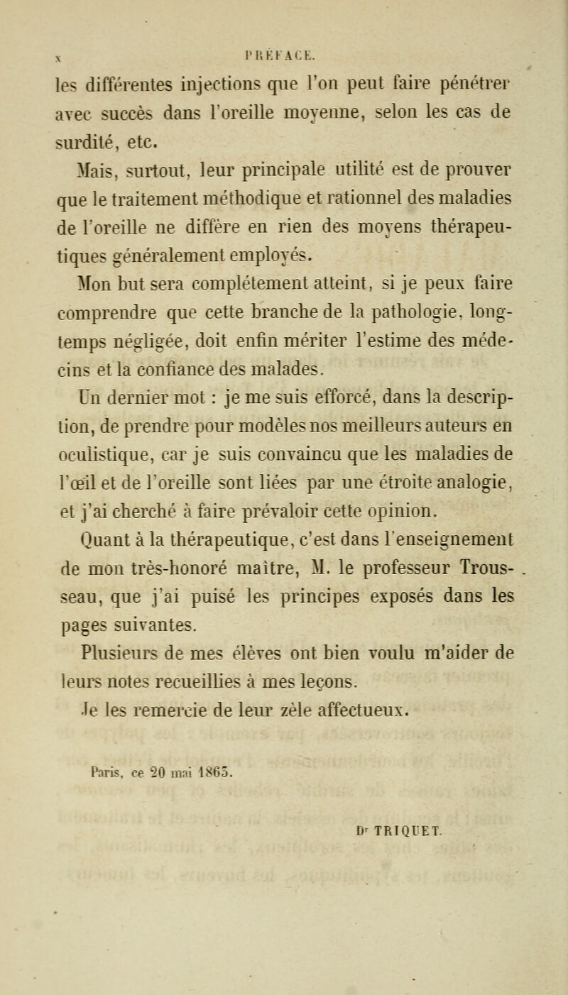 x PREFACE. les différentes injections que l'on peut faire pénétrer avec succès dans l'oreille moyenne, selon les cas de surdité, etc. Mais, surtout, leur principale utilité est de prouver que le traitement méthodique et rationnel des maladies de l'oreille ne diffère en rien des moyens thérapeu- tiques généralement employés. Mon but sera complètement atteint, si je peux faire comprendre que cette branche de la pathologie, long- temps négligée, doit enfin mériter l'estime des méde- cins et la confiance des malades. Un dernier mot : je me suis efforcé, dans la descrip- tion, de prendre pour modèles nos meilleurs auteurs en oculistique, car je suis convaincu que les maladies de l'œil et de l'oreille sont liées par une étroite analogie, et j'ai cherché à faire prévaloir cette opinion. Quant à la thérapeutique, c'est dans l'enseignement de mon très-honoré maitre, M. le professeur Trous- seau, que j'ai puisé les principes exposés dans les pages suivantes. Plusieurs de mes élèves ont bien voulu m'aider de leurs notes recueillies à mes leçons. •le les remercie de leur zèle affectueux. Paris, ce 20 mai 1865. D' TRIQIET-