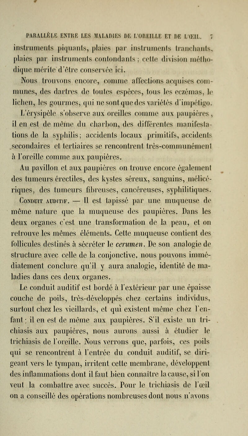 instruments piquants, plaies par instruments tranchants, plaies par instruments contondants ; cette division métho- dique mérite d'être conservée i<i. Nous trouvoris encore, comme affections acquises com- munes, des dartres de toutes espèces, tous les eczémas, le lichen, les gourmes,, qui ne sont que des variétés d'impétigo. L'érysipèle s'observe aux oreilles comme aux paupières, il en est de même du charbon, des différentes manifesta- tions de la syphilis; accidents locaux primitifs, accidents secondaires et tertiaires se rencontrent très-communément à l'oreille comme aux paupières. Au pavillon et aux paupières on trouve encore également des tumeurs érectiles, des kystes séreux, sanguins, mélicé- rjques, des tumeurs fibreuses, cancéreuses, syphilitiques. Conduit auditif. — Il est tapissé par une muqueuse de môme nature que la muqueuse des paupières. Dans les deux organes c'est une transformation de la peau, et on retrouve les mômes éléments. Cette muqueuse contient des follicules destinés à sécréter le cérumen. De son analogie de structure avec celle de la conjonctive, nous pouvons immé- diatement conclure qu'il y aura analogie, identité de ma- ladies dans ces deux organes. Le conduit auditif est bordé à l'extérieur par une épaisse couche de poils, très-développés cbez certains individus, surtout cbez les vieillards, et qui existent même chez l'en- fant ; il en est de même aux paupières. S'il existe un tri- chiasis aux paupières, nous aurons aussi à étudier le trichiasis de l'oreille. Nous verrons que, parfois, ces poils qui se rencontrent à l'entrée du conduit auditif, se diri- geant vers le tympan, irritent cette membrane, développent des inflammations dont il faut bien connaître la cause, si l'on veut la combattre avec succès. Pour le trichiasis de l'œil on a conseillé des opérations nombreuses dont nous n'avons